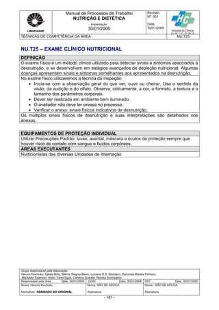 Manual de Processos de Trabalho
NUTRIÇÃO E DIETÉTICA
Revisão
N
o
: 001
Data:
30/01/2009
Implantação
30/01/2009
TÉCNICAS DE COMPETÊNCIA DA ÁREA NU.T25
Grupo responsável pela elaboração:
Harumi Kinchoku, Salete Brito, Márcia Regina Banin, Luciane R.S. Giordano, Dulcinéia Batista Pinheiro,
Maristela Talamoni, Akiko Toma Eguti, Carolina Scarato, Renata Scomparim
Responsável pela área Data: 30/01/2009 CCIH Data: 30/01/2009 SST Data: 30/01/2009
Nome: Harumi Kinchoku
Assinatura ASSINADO NO ORIGINAL
Nome: NÃO SE APLICA
Assinatura
Nome: NÃO SE APLICA
Assinatura
- 181 -
NU.T25 – EXAME CLÍNICO NUTRICIONAL
DEFINIÇÃO
O exame físico é um método clínico utilizado para detectar sinais e sintomas associados à
desnutrição, e se desenvolvem em estágios avançados de depleção nutricional. Algumas
doenças apresentam sinais e sintomas semelhantes aos apresentados na desnutrição.
No exame físico utilizaremos a técnica da inspeção:
 Inicia-se com a observação geral do que ver, ouvir ou cheirar. Usa o sentido da
visão, da audição e do olfato. Observa, criticamente, a cor, o formato, a textura e o
tamanho dos parâmetros corporais.
 Dever ser realizada em ambiente bem iluminado.
 O avaliador não deve ter pressa no processo.
 Verificar o anexo: sinais físicos indicativos de desnutrição.
Os múltiplos sinais físicos de desnutrição e suas interpretações são detalhados nos
anexos.
EQUIPAMENTOS DE PROTEÇÃO INDIVIDUAL
Utilizar Precauções Padrão: luvas, avental, máscara e óculos de proteção sempre que
houver risco de contato com sangue e fluidos corpóreos.
ÁREAS EXECUTANTES
Nutricionistas das diversas Unidades de Internação
 