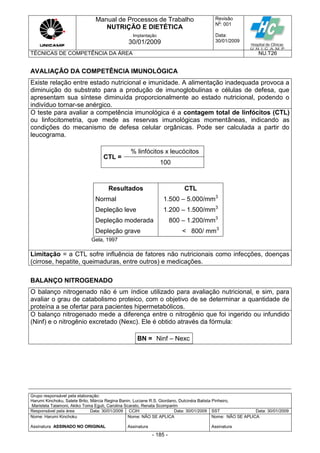 Manual de Processos de Trabalho
NUTRIÇÃO E DIETÉTICA
Revisão
N
o
: 001
Data:
30/01/2009
Implantação
30/01/2009
TÉCNICAS DE COMPETÊNCIA DA ÁREA NU.T26
Grupo responsável pela elaboração:
Harumi Kinchoku, Salete Brito, Márcia Regina Banin, Luciane R.S. Giordano, Dulcinéia Batista Pinheiro,
Maristela Talamoni, Akiko Toma Eguti, Carolina Scarato, Renata Scomparim
Responsável pela área Data: 30/01/2009 CCIH Data: 30/01/2009 SST Data: 30/01/2009
Nome: Harumi Kinchoku
Assinatura ASSINADO NO ORIGINAL
Nome: NÃO SE APLICA
Assinatura
Nome: NÃO SE APLICA
Assinatura
- 185 -
AVALIAÇÃO DA COMPETÊNCIA IMUNOLÓGICA
Existe relação entre estado nutricional e imunidade. A alimentação inadequada provoca a
diminuição do substrato para a produção de imunoglobulinas e células de defesa, que
apresentam sua síntese diminuída proporcionalmente ao estado nutricional, podendo o
indivíduo tornar-se anérgico.
O teste para avaliar a competência imunológica é a contagem total de linfócitos (CTL)
ou linfocitometria, que mede as reservas imunológicas momentâneas, indicando as
condições do mecanismo de defesa celular orgânicas. Pode ser calculada a partir do
leucograma.
CTL =
% linfócitos x leucócitos
100
Resultados CTL
Normal
Depleção leve
1.500 – 5.000/mm3
1.200 – 1.500/mm3
Depleção moderada 800 – 1.200/mm3
Depleção grave < 800/ mm3
Gela, 1997
Limitação = a CTL sofre influência de fatores não nutricionais como infecções, doenças
(cirrose, hepatite, queimaduras, entre outros) e medicações.
BALANÇO NITROGENADO
O balanço nitrogenado não é um índice utilizado para avaliação nutricional, e sim, para
avaliar o grau de catabolismo proteico, com o objetivo de se determinar a quantidade de
proteína a se ofertar para pacientes hipermetabólicos.
O balanço nitrogenado mede a diferença entre o nitrogênio que foi ingerido ou infundido
(Ninf) e o nitrogênio excretado (Nexc). Ele é obtido através da fórmula:
BN = Ninf – Nexc
 