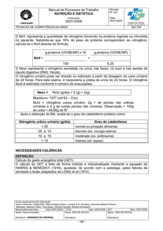 Manual de Processos de Trabalho
NUTRIÇÃO E DIETÉTICA
Revisão
N
o
: 001
Data:
30/01/2009
Implantação
30/01/2009
TÉCNICAS DE COMPETÊNCIA DA ÁREA NU.T26
Grupo responsável pela elaboração:
Harumi Kinchoku, Salete Brito, Márcia Regina Banin, Luciane R.S. Giordano, Dulcinéia Batista Pinheiro,
Maristela Talamoni, Akiko Toma Eguti, Carolina Scarato, Renata Scomparim
Responsável pela área Data: 30/01/2009 CCIH Data: 30/01/2009 SST Data: 30/01/2009
Nome: Harumi Kinchoku
Assinatura ASSINADO NO ORIGINAL
Nome: NÃO SE APLICA
Assinatura
Nome: NÃO SE APLICA
Assinatura
- 186 -
O Ninf. representa a quantidade de nitrogênio fornecido na proteína ingerida ou infundida
no paciente. Sabendo-se que 16% do peso da proteína correspondem ao nitrogênio,
calcula-se o Ninf através da fórmula:
Ninf =
g.proteína (VO/NE/NP) x 16
=
g.proteína (VO/NE/NP)
100 6,25
O Nexc representa o nitrogênio excretado na urina, nas fezes, no suor e nas perdas de
líquido digestivo (SNG, fístula).
O nitrogênio urinário pode ser dosado ou estimado a partir da dosagem da ureia urinária
de 24 horas. Para este exame, é necessária a coleta da urina de 24 horas. O nitrogênio
fecal é estimado conforme o número de evacuações.
Nexc = NUU (g/dia) + 2 (g) + 2(g)
Blackburn, 1977 (ref 63 – Cris)
NUU = nitrogênio ureico urinário. 2g = de perdas não urêicas
urinárias e 2 g de outras perdas não urinárias. Observação = 100g
de ureia = 46,66g de N2
.
Após a obtenção do BN, avalia-se o grau de catabolismo proteico como:
Nitrogênio urêico urinário (g/dia) Grau de catabolismo
< 05 normal ou privação alimentar
05 a 10 discreto (ex: cirurgia eletiva)
10 a 15 moderado (ex: politrauma)
< 15 Intenso (ex: sepse)
NECESSIDADES CALÓRICAS
DEFINIÇÃO
Cálculo do gasto energético total (GET)
O cálculo do GET é feito de forma indireta e individualizada mediante a equação de
HARRIS & BENEDICT (1919), ajustada, de acordo com a patologia, pelos fatores de
atividade e lesão adaptados de LONG et al (1974).
 