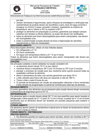 Manual de Processos de Trabalho
NUTRIÇÃO E DIETÉTICA
Revisão
N
o
: 001
Data:
30/01/2009
Implantação
30/01/2009
PROCESSOS DE TRABALHO OU PROTOCOLOS DE COMPETÊNCIA DA ÁREA NU.B1
Grupo responsável pela elaboração:
Harumi Kinchoku, Maria Teresa da Rocha Nogueira, Márcia Regina Banin, Luciane C. R. S. Giordano
Responsável pela área Data: 30/01/2009 CCIH Data: 30/01/2009 SST Data: 30/01/2009
Nome: Harumi Kinchoku
Assinatura ASSINADO NO ORIGINAL
Nome: Dr. Luis Gustavo Oliveira Cardoso
Assinatura ASSINADO NO ORIGINAL
Nome: Sr. Jacques Gama
Assinatura ASSINADO NO ORIGINAL
- 19 -
por lote;
 cereais, farináceos e leguminosas, após a limpeza da embalagem e verificação das
características do produto devem ser escolhidos a seco, lavar em água corrente e
enxaguar no mínimo 3 vezes, proceder o preparo, respeitando os critérios de
temperatura, isto é, inferior a 4ºC ou superior a 65º C;
 proteger os alimentos em preparação ou prontos, garantindo que estejam sempre
cobertos com tampas ou filmes plásticos, os quais não devem ser reutilizados;
 todos os alimentos que forem descongelados para serem manipulados, não devem
ser recongelados crus;
 evitar a contaminação cruzada através da troca e higienização de utensílios,
equipamentos e mãos do manipulador.
DESCONGELAMENTO
Para descongelar alimentos, utilizar um dos métodos abaixo:
 Em refrigerador a 4 º C;
 Em forno combinado;
 Em água com temperatura inferior a 21 º C por 4 horas.
Todos os alimentos que forem descongelados para serem manipulados não devem ser
recongelados crus.
COCÇÃO
Os principais cuidados a serem adotados na cocção consistem em:
 os alimentos devem atingir 74º C no seu interior;
 combinar tempo e temperatura: 65º C por 15 minutos ou 70º C por 2 minutos;
 planejar o processo de cocção para que mantenha tanto quanto possível todas as
qualidades nutritivas do alimento;
 elevar a temperatura do leite a ser servido garantindo que atinja 74º C;
 o óleo utilizado para fritura não deve ser aquecido a mais de 180º C;
 Trocar o óleo a cada 6 horas de uso.
 O controle de temperatura de cocção de preparações utilizando o forno combinado
é feito através da programação no painel de controle para cada tipo de alimento.
REAQUECIMENTO
O centro geométrico dos alimentos que já passaram pela cocção deverá atingir novamente
a temperatura de segurança que é a 74 º C.
REFRIGERAÇÃO
Os alimentos após a cocção devem atingir 55 º C em sua superfície para serem levados à
refrigeração e deve passar de 21 º C para 10 º C em 2 horas, e passar de 4 º C em 6 horas
lembrando que os alimentos devem ser divididos em porções pequenas para acelerar o
resfriamento.
CONGELAMENTO
Os alimentos devem passar da temperatura original para as faixas de temperaturas abaixo
de 0 º C em 2 horas ou menos.
FORNECIMENTO / DISTRIBUIÇÃO
PRATOS QUENTES
 Os alimentos quentes em espera para serem servidos, devem ser mantidos a 60 º C
 
