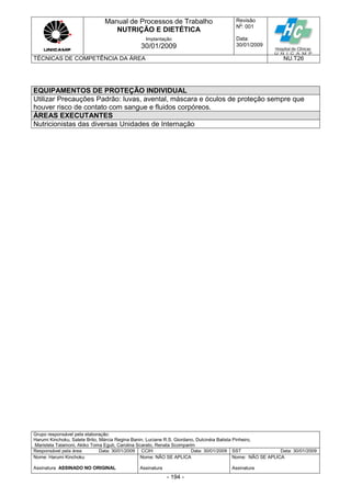 Manual de Processos de Trabalho
NUTRIÇÃO E DIETÉTICA
Revisão
N
o
: 001
Data:
30/01/2009
Implantação
30/01/2009
TÉCNICAS DE COMPETÊNCIA DA ÁREA NU.T26
Grupo responsável pela elaboração:
Harumi Kinchoku, Salete Brito, Márcia Regina Banin, Luciane R.S. Giordano, Dulcinéia Batista Pinheiro,
Maristela Talamoni, Akiko Toma Eguti, Carolina Scarato, Renata Scomparim
Responsável pela área Data: 30/01/2009 CCIH Data: 30/01/2009 SST Data: 30/01/2009
Nome: Harumi Kinchoku
Assinatura ASSINADO NO ORIGINAL
Nome: NÃO SE APLICA
Assinatura
Nome: NÃO SE APLICA
Assinatura
- 194 -
EQUIPAMENTOS DE PROTEÇÃO INDIVIDUAL
Utilizar Precauções Padrão: luvas, avental, máscara e óculos de proteção sempre que
houver risco de contato com sangue e fluidos corpóreos.
ÁREAS EXECUTANTES
Nutricionistas das diversas Unidades de Internação
 