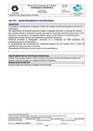 Manual de Processos de Trabalho
NUTRIÇÃO E DIETÉTICA
Revisão
N
o
: 001
Data:
30/01/2009
Implantação
30/01/2009
TÉCNICAS DE COMPETÊNCIA DA ÁREA NU.T27
Grupo responsável pela elaboração:
Harumi Kinchoku, Salete Brito, Márcia Regina Banin, Luciane R.S. Giordano, Dulcinéia Batista Pinheiro,
Maristela Talamoni, Akiko Toma Eguti, Carolina Scarato, Renata Scomparim
Responsável pela área Data: 30/01/2009 CCIH Data: 30/01/2009 SST Data: 30/01/2009
Nome: Harumi Kinchoku
Assinatura ASSINADO NO ORIGINAL
Nome: NÃO SE APLICA
Assinatura
Nome: NÃO SE APLICA
Assinatura
- 195 -
NU.T27 – MONITORAMENTO NUTRICIONAL
OBJETIVO
Consiste em acompanhar e adequar o plano de cuidado nutricional durante o período de
internação.
No seguimento do paciente devemos avaliar a ingestão alimentar, o controle de infusão
da nutrição enteral e parenteral quando esta estiver associada, exames bioquímicos como
albumina, pré albumina, hemograma dentre outros, sinais clínicos e sintomas gastro
intestinais e outros fatores que interferem no estado nutricional.
Deve-se proceder a adequação, evolução ou a transição da dieta baseada nos
indicadores acima mencionados.
A periodicidade do monitoramento nutricional deverá ser de acordo com o nível de
assistência e grau de risco nutricional.
Reavaliação Nutricional: de com cada nível de assistência;
EQUIPAMENTOS DE PROTEÇÃO INDIVIDUAL
Utilizar Precauções Padrão: luvas, avental, máscara e óculos de proteção sempre que
houver risco de contato com sangue e fluidos corpóreos.
ÁREAS EXECUTANTES
Nutricionistas das diversas Unidades de Internação
 