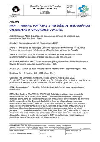Manual de Processos de Trabalho
NUTRIÇÃO E DIETÉTICA
Revisão
N
o
: 001
Data:
30/01/2009
Implantação
30/01/2009
ANEXOS NU.A1
Grupo responsável pela elaboração:
Harumi Kinchoku, Salete Brito, Márcia Regina Banin, Luciane R.S. Giordano, Dulcinéia Batista Pinheiro,
Maristela Talamoni, Akiko Toma Eguti, Carolina Scarato, Renata Scomparim, Maria Teresa R. Nogueira
Responsável pela área Data: 30/01/2009 CCIH Data: 30/01/2009 SST Data: 30/01/2009
Nome: Harumi Kinchoku
Assinatura ASSINADO NO ORIGINAL
Nome: NÃO SE APLICA
Assinatura
Nome: NÃO SE APLICA
Assinatura
- 196 -
ANEXOS
NU.A1 - NORMAS, PORTARIAS E REFERÊNCIAS BIBLIOGRÁFICAS
QUE EMBASAM O FUNCIONAMENTO DA ÁREA
ABERC. Manual Aberc de práticas de elaboração e serviços de refeições para
coletividades. 7ed. São Paulo: 2001.
Accioly E. Semiologia nutricional. Rio de Janeiro,2002.
Anexo III - Integrante da Resolução Conselho Federal de Nutricionistas No
380/2005
Parâmetros numéricos da referência para Nutricionistas por área de Atuação
ANVISA. Resolução RDC nº 216 de 15 de setembro de 2004. Disposição sobre o
regulamento técnico das boas práticas para serviços de alimentação.
Arruda CR, O sistema APCC como instrumento para garantir enocuidade dos alimentos,
Revista de higiene alimentar, janeiro/fevereiro, 1998.
Arruda, GAl. Manual de Boas Práticas- Hotéis e restaurantes. segunda edição, 1997.
Blackburn,G. L. & Bistrian, B.R.,1977 .Care, 21 (1)
Castellani FR. Semiologia nutricional. Rio de Janeiro. Axcel Books, 2002.
Coppini LZ, Vasconcelos MIL.In: Waitzberg DL. Nutrição Oral, enteral e parenteral na
prática clínica. Terceira edição. São Paulo, SP. Ed. Atheneu, p 641-657, 2000.
CRN – Resolução CFN nº 200/98. Definição de atribuições principal e específica do
nutricionista.
CFN - Resolução no
304/2003 de 25/02/2003. Estabelece critérios para prescrição
dietética na área de nutrição clínica, onde: “Compete ao nutricionista a prescrição
dietética, como parte da assistência hospitalar, ambulatorial, em consultório de nutrição e
dietética e em domicílio. A prescrição dietética deve ser elaborada com base nas
diretrizes estabelecidas no diagnóstico nutricional. Compete ao nutricionista elaborar o
diagnóstico nutricional com base nos dados clínicos, bioquímicos, antropométricos e
dietéticos. O registro da prescrição dietética deve constar no prontuário do cliente-
paciente,(......) devendo conter data, Valor Energético Total (VET), consistência, macro e
micronutrientes mais importantes para o caso clínico, fracionamento, assinatura seguida
de carimbo, número e região da inscrição no CRN do nutricionista responsável pela
prescrição. Outros dados poderão ser acrescentados, (.......)”.
 