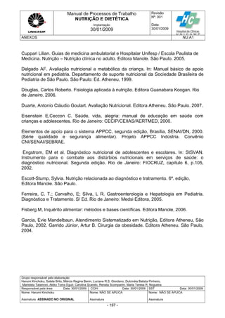 Manual de Processos de Trabalho
NUTRIÇÃO E DIETÉTICA
Revisão
N
o
: 001
Data:
30/01/2009
Implantação
30/01/2009
ANEXOS NU.A1
Grupo responsável pela elaboração:
Harumi Kinchoku, Salete Brito, Márcia Regina Banin, Luciane R.S. Giordano, Dulcinéia Batista Pinheiro,
Maristela Talamoni, Akiko Toma Eguti, Carolina Scarato, Renata Scomparim, Maria Teresa R. Nogueira
Responsável pela área Data: 30/01/2009 CCIH Data: 30/01/2009 SST Data: 30/01/2009
Nome: Harumi Kinchoku
Assinatura ASSINADO NO ORIGINAL
Nome: NÃO SE APLICA
Assinatura
Nome: NÃO SE APLICA
Assinatura
- 197 -
Cuppari Lilian. Guias de medicina ambulatorial e Hospitalar Unifesp / Escola Paulista de
Medicina. Nutrição – Nutrição clínica no adulto. Editora Manole. São Paulo. 2005.
Delgado AF. Avaliação nutricional e metabólica da criança. In: Manual básico de apoio
nutricional em pediatria. Departamento de suporte nutricional da Sociedade Brasileira de
Pediatria de São Paulo. São Paulo: Ed. Atheneu, 1999.
Douglas, Carlos Roberto. Fisiologia aplicada à nutrição. Editora Guanabara Koogan. Rio
de Janeiro. 2006.
Duarte, Antonio Cláudio Goulart. Avaliação Nutricional. Editora Atheneu. São Paulo. 2007.
Eisenstein E,Ceccon C. Saúde, vida, alegria: manual de educação em saúde com
crianças e adolescentes. Rio de Janeiro: CECIP/CEIIAS/AERTMED, 2000.
Elementos de apoio para o sistema APPCC, segunda edição, Brasília, SENAI/DN, 2000.
(Série qualidade e segurança alimentar). Projeto APPCC Indústria. Convênio
CNI/SENAI/SEBRAE.
Engstrom, EM et al. Diagnóstico nutricional de adolescentes e escolares. In: SISVAN.
Instrumento para o combate aos distúrbios nutricionais em serviços de saúde: o
diagnóstico nutricional. Segunda edição. Rio de Janeiro: FIOCRUZ, capítulo 6, p.105,
2002.
Escott-Stump, Sylvia. Nutrição relacionada ao diagnóstico e tratramento. 6ª. edição,
Editora Manole. São Paulo.
Ferreira, C. T.; Carvalho, E; Silva, L R. Gastroenterologia e Hepatologia em Pediatria.
Diagnóstico e Tratamento. S/ Ed. Rio de Janeiro: Medsi Editora, 2005.
Fisberg M, Inquérito alimentar: métodos e bases científicas. Editora Manole, 2006.
Garcia, Evie Mandelbaun. Atendimento Sistematizado em Nutrição, Editora Atheneu, São
Paulo, 2002. Garrido Júnior, Artur B. Cirurgia da obesidade. Editora Atheneu. São Paulo,
2004.
 