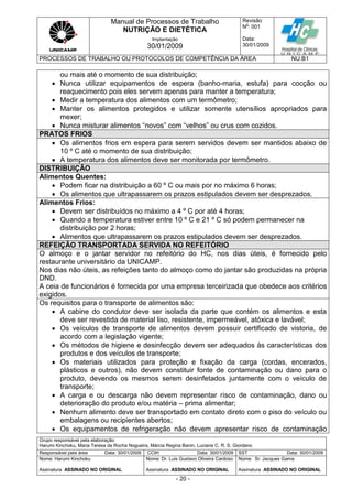 Manual de Processos de Trabalho
NUTRIÇÃO E DIETÉTICA
Revisão
N
o
: 001
Data:
30/01/2009
Implantação
30/01/2009
PROCESSOS DE TRABALHO OU PROTOCOLOS DE COMPETÊNCIA DA ÁREA NU.B1
Grupo responsável pela elaboração:
Harumi Kinchoku, Maria Teresa da Rocha Nogueira, Márcia Regina Banin, Luciane C. R. S. Giordano
Responsável pela área Data: 30/01/2009 CCIH Data: 30/01/2009 SST Data: 30/01/2009
Nome: Harumi Kinchoku
Assinatura ASSINADO NO ORIGINAL
Nome: Dr. Luis Gustavo Oliveira Cardoso
Assinatura ASSINADO NO ORIGINAL
Nome: Sr. Jacques Gama
Assinatura ASSINADO NO ORIGINAL
- 20 -
ou mais até o momento de sua distribuição;
 Nunca utilizar equipamentos de espera (banho-maria, estufa) para cocção ou
reaquecimento pois eles servem apenas para manter a temperatura;
 Medir a temperatura dos alimentos com um termômetro;
 Manter os alimentos protegidos e utilizar somente utensílios apropriados para
mexer;
 Nunca misturar alimentos “novos” com “velhos” ou crus com cozidos.
PRATOS FRIOS
 Os alimentos frios em espera para serem servidos devem ser mantidos abaixo de
10 º C até o momento de sua distribuição;
 A temperatura dos alimentos deve ser monitorada por termômetro.
DISTRIBUIÇÃO
Alimentos Quentes:
 Podem ficar na distribuição a 60 º C ou mais por no máximo 6 horas;
 Os alimentos que ultrapassarem os prazos estipulados devem ser desprezados.
Alimentos Frios:
 Devem ser distribuídos no máximo a 4 º C por até 4 horas;
 Quando a temperatura estiver entre 10 º C e 21 º C só podem permanecer na
distribuição por 2 horas;
 Alimentos que ultrapassarem os prazos estipulados devem ser desprezados.
REFEIÇÃO TRANSPORTADA SERVIDA NO REFEITÓRIO
O almoço e o jantar servidor no refeitório do HC, nos dias úteis, é fornecido pelo
restaurante universitário da UNICAMP.
Nos dias não úteis, as refeições tanto do almoço como do jantar são produzidas na própria
DND.
A ceia de funcionários é fornecida por uma empresa terceirizada que obedece aos critérios
exigidos.
Os requisitos para o transporte de alimentos são:
 A cabine do condutor deve ser isolada da parte que contém os alimentos e esta
deve ser revestida de material liso, resistente, impermeável, atóxica e lavável;
 Os veículos de transporte de alimentos devem possuir certificado de vistoria, de
acordo com a legislação vigente;
 Os métodos de higiene e desinfecção devem ser adequados às características dos
produtos e dos veículos de transporte;
 Os materiais utilizados para proteção e fixação da carga (cordas, encerados,
plásticos e outros), não devem constituir fonte de contaminação ou dano para o
produto, devendo os mesmos serem desinfetados juntamente com o veículo de
transporte;
 A carga e ou descarga não devem representar risco de contaminação, dano ou
deterioração do produto e/ou matéria – prima alimentar;
 Nenhum alimento deve ser transportado em contato direto com o piso do veículo ou
embalagens ou recipientes abertos;
 Os equipamentos de refrigeração não devem apresentar risco de contaminação
 