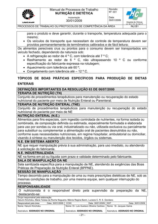Manual de Processos de Trabalho
NUTRIÇÃO E DIETÉTICA
Revisão
N
o
: 001
Data:
30/01/2009
Implantação
30/01/2009
PROCESSOS DE TRABALHO OU PROTOCOLOS DE COMPETÊNCIA DA ÁREA NU.B1
Grupo responsável pela elaboração:
Harumi Kinchoku, Maria Teresa da Rocha Nogueira, Márcia Regina Banin, Luciane C. R. S. Giordano
Responsável pela área Data: 30/01/2009 CCIH Data: 30/01/2009 SST Data: 30/01/2009
Nome: Harumi Kinchoku
Assinatura ASSINADO NO ORIGINAL
Nome: Dr. Luis Gustavo Oliveira Cardoso
Assinatura ASSINADO NO ORIGINAL
Nome: Sr. Jacques Gama
Assinatura ASSINADO NO ORIGINAL
- 21 -
para o produto e deve garantir, durante o transporte, temperatura adequada para o
mesmo;
 Os veículos de transporte que necessitam de controle de temperatura devem ser
providos permanentemente de termômetros calibrados e de fácil leitura;
Os alimentos perecíveis crus ou prontos para o consumo devem ser transportados em
veículo fechado, dependendo da natureza sob:
 A refrigeração ao redor de 4 º C, com tolerância até 7 º C;
 Resfriamento ao redor de 6 º C, não ultrapassando 10 º C ou conforme
especificação do fabricante expressa na rotulagem;
 Aquecimento com tolerância até 60 º;
 Congelamento com tolerância até – 12 º C.
TÓPICOS DE BOAS PRÁTICAS ESPECÍFICOS PARA PRODUÇÃO DE DIETAS
ENTERAIS
DEFINIÇÕES IMPORTANTES DA RESOLUÇÃO 63 DE 06/07/2000
TERAPIA DE NUTRIÇÃO (TN)
Conjunto de procedimentos terapêuticos para manutenção ou recuperação do estado
nutricional do paciente por meio de Nutrição Enteral ou Parenteral.
TERAPIA DE NUTRIÇÃO ENTERAL (TNE)
Conjunto de procedimentos terapêuticos para manutenção ou recuperação do estado
nutricional do paciente por meio de NE
NUTRIÇÃO ENTERAL (N.E.)
Alimentos para fins especiais, com ingestão controlada de nutrientes, na forma isolada ou
combinada, de composição definida ou estimada, especialmente formulada e elaborada
para uso por sondas ou via oral, industrializado ou não, utilizada exclusiva ou parcialmente
para substituir ou complementar a alimentação oral de pacientes desnutridos ou não,
conforme suas necessidades nutricionais, em regime hospitalar, ambulatorial ou domiciliar,
visando à síntese ou manutenção dos tecidos, órgãos ou sistemas.
N.E. EM SISTEMA ABERTO
NE que requer manipulação prévia à sua administração, para uso imediato, ou atendendo
à solicitação do fabricante.
N.E. INDUSTRIALIZADA
NE na forma em pó ou líquida com prazo e validade determinado pelo fabricante.
SALA DE MANIPULAÇÃO DA NE
Sala sanitizada específica para a manipulação de NE, atendendo às exigências das Boas
Práticas de Preparação da Nutrição Enteral (BPPNE).
SESSÃO DE MANIPULAÇÃO
Tempo decorrido para a manipulação de uma ou mais prescrições dietéticas de NE, sob as
mesmas condições de trabalho, por uma mesma equipe, sem qualquer interrupção do
processo.
RESPONSABILIDADE
O nutricionista é o responsável direto pela supervisão da preparação da NE,
destacando-se:
 
