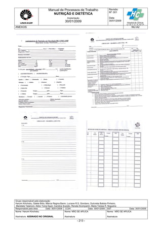 Manual de Processos de Trabalho
NUTRIÇÃO E DIETÉTICA
Revisão
N
o
: 001
Data:
30/01/2009
Implantação
30/01/2009
ANEXOS NU.A2
Grupo responsável pela elaboração:
Harumi Kinchoku, Salete Brito, Márcia Regina Banin, Luciane R.S. Giordano, Dulcinéia Batista Pinheiro,
Maristela Talamoni, Akiko Toma Eguti, Carolina Scarato, Renata Scomparim, Maria Teresa R. Nogueira
Responsável pela área Data: 30/01/2009 CCIH Data: 30/01/2009 SST Data: 30/01/2009
Nome: Harumi Kinchoku
Assinatura ASSINADO NO ORIGINAL
Nome: NÃO SE APLICA
Assinatura
Nome: NÃO SE APLICA
Assinatura
- 213 -
 