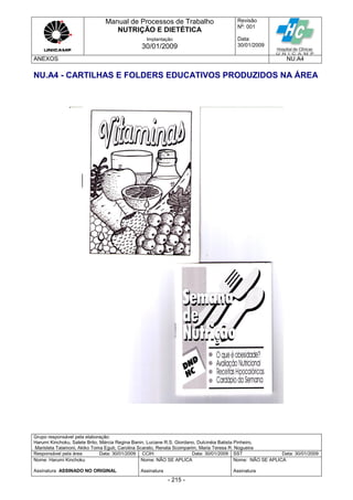 Manual de Processos de Trabalho
NUTRIÇÃO E DIETÉTICA
Revisão
N
o
: 001
Data:
30/01/2009
Implantação
30/01/2009
ANEXOS NU.A4
Grupo responsável pela elaboração:
Harumi Kinchoku, Salete Brito, Márcia Regina Banin, Luciane R.S. Giordano, Dulcinéia Batista Pinheiro,
Maristela Talamoni, Akiko Toma Eguti, Carolina Scarato, Renata Scomparim, Maria Teresa R. Nogueira
Responsável pela área Data: 30/01/2009 CCIH Data: 30/01/2009 SST Data: 30/01/2009
Nome: Harumi Kinchoku
Assinatura ASSINADO NO ORIGINAL
Nome: NÃO SE APLICA
Assinatura
Nome: NÃO SE APLICA
Assinatura
- 215 -
NU.A4 - CARTILHAS E FOLDERS EDUCATIVOS PRODUZIDOS NA ÁREA
 