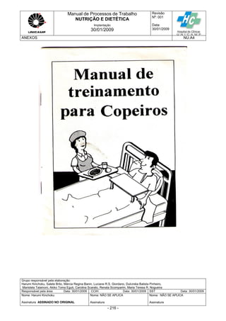 Manual de Processos de Trabalho
NUTRIÇÃO E DIETÉTICA
Revisão
N
o
: 001
Data:
30/01/2009
Implantação
30/01/2009
ANEXOS NU.A4
Grupo responsável pela elaboração:
Harumi Kinchoku, Salete Brito, Márcia Regina Banin, Luciane R.S. Giordano, Dulcinéia Batista Pinheiro,
Maristela Talamoni, Akiko Toma Eguti, Carolina Scarato, Renata Scomparim, Maria Teresa R. Nogueira
Responsável pela área Data: 30/01/2009 CCIH Data: 30/01/2009 SST Data: 30/01/2009
Nome: Harumi Kinchoku
Assinatura ASSINADO NO ORIGINAL
Nome: NÃO SE APLICA
Assinatura
Nome: NÃO SE APLICA
Assinatura
- 216 -
 