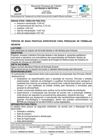 Manual de Processos de Trabalho
NUTRIÇÃO E DIETÉTICA
Revisão
N
o
: 001
Data:
30/01/2009
Implantação
30/01/2009
PROCESSOS DE TRABALHO OU PROTOCOLOS DE COMPETÊNCIA DA ÁREA NU.B1
Grupo responsável pela elaboração:
Harumi Kinchoku, Maria Teresa da Rocha Nogueira, Márcia Regina Banin, Luciane C. R. S. Giordano
Responsável pela área Data: 30/01/2009 CCIH Data: 30/01/2009 SST Data: 30/01/2009
Nome: Harumi Kinchoku
Assinatura ASSINADO NO ORIGINAL
Nome: Dr. Luis Gustavo Oliveira Cardoso
Assinatura ASSINADO NO ORIGINAL
Nome: Sr. Jacques Gama
Assinatura ASSINADO NO ORIGINAL
- 23 -
ÁREAS ÚTEIS / ÁREA DE PISO ÚTIL:
 limpeza e sanitização: 5,28 m2;
 armazenamento de insumos: 2,10 m2;
 vestiário: 2,85 m2;
 sala de manipulação: 13,67 m2;
 área de dispensação: 8,27 m2.
TÓPICOS DE BOAS PRÁTICAS ESPECÍFICOS PARA PRODUÇÃO DE FÓRMULAS
INFANTIS
LACTÁRIO
Área destinada ao preparo de fórmulas lácteas e não lácteas para crianças
OBJETIVOS
Preparar, envasar e distribuir fórmulas lácteas e não lácteas a pacientes pediátricos
internados e atendidos nos ambulatórios das especialidades de Pediatria, Núcleo de
Procedimentos Especializados e Unidade de Emergência Referenciada da Pediatria do
Hospital de Clínicas da UNICAMP.
DIETA VIA SONDA
Segue normas das Boas Práticas de Nutrição Enteral.
NE na forma em pó ou líquida com prazo e validade determinado pelo fabricante.
RESPONSABILIDADE
O nutricionista é o responsável direto pela supervisão da preparação das fórmulas infantis,
destacando-se:
 Estabelecer as especificações para a aquisição de insumos, fórmulas e adições
padronizadas, materiais de embalagem e qualificar fornecedores para assegurar a
qualidade dos mesmos na entrega do produto final, material descartável, que devem
sempre vir com certificado de análise emitida pelo fabricante e fornecidos pelo
pessoal do almoxarifado;
 Avaliar a prescrição dietética para verificar se há conformidade da solicitação;
 Supervisionar a manipulação das fórmulas de acordo com a prescrição dietética,
onde devem ser seguidos os procedimentos adequados, utilizando técnicas pré-
estabelecidas que assegurem a manutenção das características organolépticas e a
garantia microbiológica e bromatológica, dentro dos padrões recomendados na
BPPNE da resolução 63 de 06/07/2000 e outras legislações.
INFRAESTRUTURA FÍSICA
O lactário deve possuir os seguintes ambientes, de acordo com a Resolução 63 de
06/07/2000:
 Antesala e vestiário;
 Sala de preparo;
 Sala de armazenamento e distribuição;
 Sala de higienização;
 Sala administrativa .
 