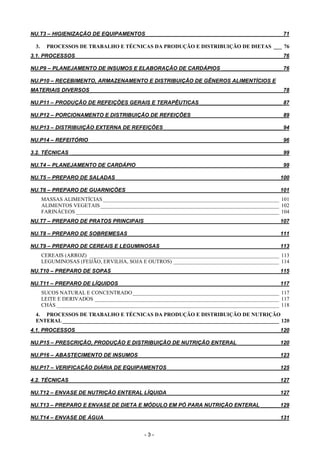 - 3 -
NU.T3 – HIGIENIZAÇÃO DE EQUIPAMENTOS______________________________________________ 71
3. PROCESSOS DE TRABALHO E TÉCNICAS DA PRODUÇÃO E DISTRIBUIÇÃO DE DIETAS ___ 76
3.1. PROCESSOS _____________________________________________________________________ 76
NU.P9 – PLANEJAMENTO DE INSUMOS E ELABORAÇÃO DE CARDÁPIOS ____________________ 76
NU.P10 – RECEBIMENTO, ARMAZENAMENTO E DISTRIBUIÇÃO DE GÊNEROS ALIMENTÍCIOS E
MATERIAIS DIVERSOS ________________________________________________________________ 78
NU.P11 – PRODUÇÃO DE REFEIÇÕES GERAIS E TERAPÊUTICAS____________________________ 87
NU.P12 – PORCIONAMENTO E DISTRIBUIÇÃO DE REFEIÇÕES ______________________________ 89
NU.P13 – DISTRIBUIÇÃO EXTERNA DE REFEIÇÕES________________________________________ 94
NU.P14 – REFEITÓRIO _________________________________________________________________ 96
3.2. TÉCNICAS _______________________________________________________________________ 99
NU.T4 – PLANEJAMENTO DE CARDÁPIO _________________________________________________ 99
NU.T5 – PREPARO DE SALADAS _______________________________________________________ 100
NU.T6 – PREPARO DE GUARNIÇÕES ___________________________________________________ 101
MASSAS ALIMENTÍCIAS_________________________________________________________________ 101
ALIMENTOS VEGETAIS__________________________________________________________________ 102
FARINÁCEOS ___________________________________________________________________________ 104
NU.T7 – PREPARO DE PRATOS PRINCIPAIS _____________________________________________ 107
NU.T8 – PREPARO DE SOBREMESAS___________________________________________________ 111
NU.T9 – PREPARO DE CEREAIS E LEGUMINOSAS ________________________________________ 113
CEREAIS (ARROZ) ______________________________________________________________________ 113
LEGUMINOSAS (FEIJÃO, ERVILHA, SOJA E OUTROS) _______________________________________ 114
NU.T10 – PREPARO DE SOPAS ________________________________________________________ 115
NU.T11 – PREPARO DE LÍQUIDOS______________________________________________________ 117
SUCOS NATURAL E CONCENTRADO______________________________________________________ 117
LEITE E DERIVADOS ____________________________________________________________________ 117
CHÁS __________________________________________________________________________________ 118
4. PROCESSOS DE TRABALHO E TÉCNICAS DA PRODUÇÃO E DISTRIBUIÇÃO DE NUTRIÇÃO
ENTERAL________________________________________________________________________________ 120
4.1. PROCESSOS ____________________________________________________________________ 120
NU.P15 – PRESCRIÇÃO, PRODUÇÃO E DISTRIBUIÇÃO DE NUTRIÇÃO ENTERAL ______________ 120
NU.P16 – ABASTECIMENTO DE INSUMOS _______________________________________________ 123
NU.P17 – VERIFICAÇÃO DIÁRIA DE EQUIPAMENTOS _____________________________________ 125
4.2. TÉCNICAS ______________________________________________________________________ 127
NU.T12 – ENVASE DE NUTRIÇÃO ENTERAL LÍQUIDA _____________________________________ 127
NU.T13 – PREPARO E ENVASE DE DIETA E MÓDULO EM PÓ PARA NUTRIÇÃO ENTERAL ______ 129
NU.T14 – ENVASE DE ÁGUA___________________________________________________________ 131
 