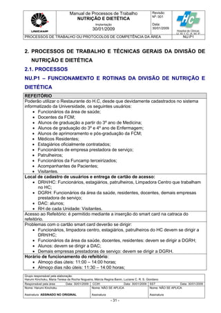 Manual de Processos de Trabalho
NUTRIÇÃO E DIETÉTICA
Revisão
N
o
: 001
Data:
30/01/2009
Implantação
30/01/2009
PROCESSOS DE TRABALHO OU PROTOCOLOS DE COMPETÊNCIA DA ÁREA NU.P1
Grupo responsável pela elaboração:
Harumi Kinchoku, Maria Teresa da Rocha Nogueira, Márcia Regina Banin, Luciane C. R. S. Giordano
Responsável pela área Data: 30/01/2009 CCIH Data: 30/01/2009 SST Data: 30/01/2009
Nome: Harumi Kinchoku
Assinatura ASSINADO NO ORIGINAL
Nome: NÃO SE APLICA
Assinatura
Nome: NÃO SE APLICA
Assinatura
- 31 -
2. PROCESSOS DE TRABALHO E TÉCNICAS GERAIS DA DIVISÃO DE
NUTRIÇÃO E DIETÉTICA
2.1. PROCESSOS
NU.P1 – FUNCIONAMENTO E ROTINAS DA DIVISÃO DE NUTRIÇÃO E
DIETÉTICA
REFEITÓRIO
Poderão utilizar o Restaurante do H.C, desde que devidamente cadastrados no sistema
informatizado da Universidade, os seguintes usuários:
 Funcionários da área de saúde;
 Docentes da FCM;
 Alunos de graduação a partir do 3º ano de Medicina;
 Alunos de graduação do 3º e 4º ano de Enfermagem;
 Alunos de aprimoramento e pós-graduação da FCM;
 Médicos Residentes;
 Estagiários oficialmente contratados;
 Funcionários de empresa prestadora de serviço;
 Patrulheiros;
 Funcionários da Funcamp terceirizados;
 Acompanhantes de Pacientes;
 Visitantes.
Local de cadastro de usuários e entrega de cartão de acesso:
 DRH/HC: Funcionários, estagiários, patrulheiros, Limpadora Centro que trabalham
no HC;
 DGRH: Funcionários da área da saúde, residentes, docentes, demais empresas
prestadora de serviço;
 DAC: alunos;
 RH de cada Unidade: Visitantes.
Acesso ao Refeitório: é permitido mediante a inserção do smart card na catraca do
refeitório.
Problemas com o cartão smart card deverão se dirigir:
 Funcionários, limpadora centro, estagiários, patrulheiros do HC devem se dirigir a
DRH/HC;
 Funcionários da área da saúde, docentes, residentes: devem se dirigir a DGRH;
 Alunos: devem se dirigir a DAC;
 Demais empresas prestadoras de serviço: devem se dirigir a DGRH.
Horário de funcionamento do refeitório:
 Almoço dias úteis: 11:00 – 14:00 horas;
 Almoço dias não úteis: 11:30 – 14:00 horas;
 
