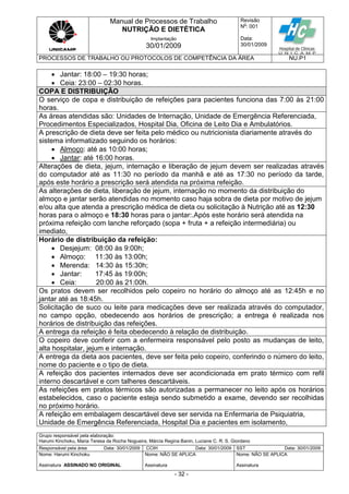 Manual de Processos de Trabalho
NUTRIÇÃO E DIETÉTICA
Revisão
N
o
: 001
Data:
30/01/2009
Implantação
30/01/2009
PROCESSOS DE TRABALHO OU PROTOCOLOS DE COMPETÊNCIA DA ÁREA NU.P1
Grupo responsável pela elaboração:
Harumi Kinchoku, Maria Teresa da Rocha Nogueira, Márcia Regina Banin, Luciane C. R. S. Giordano
Responsável pela área Data: 30/01/2009 CCIH Data: 30/01/2009 SST Data: 30/01/2009
Nome: Harumi Kinchoku
Assinatura ASSINADO NO ORIGINAL
Nome: NÃO SE APLICA
Assinatura
Nome: NÃO SE APLICA
Assinatura
- 32 -
 Jantar: 18:00 – 19:30 horas;
 Ceia: 23:00 – 02:30 horas.
COPA E DISTRIBUIÇÃO
O serviço de copa e distribuição de refeições para pacientes funciona das 7:00 às 21:00
horas.
As áreas atendidas são: Unidades de Internação, Unidade de Emergência Referenciada,
Procedimentos Especializados, Hospital Dia, Oficina de Leito Dia e Ambulatórios.
A prescrição de dieta deve ser feita pelo médico ou nutricionista diariamente através do
sistema informatizado seguindo os horários:
 Almoço: até as 10:00 horas;
 Jantar: até 16:00 horas.
Alterações de dieta, jejum, internação e liberação de jejum devem ser realizadas através
do computador até as 11:30 no período da manhã e até as 17:30 no período da tarde,
após este horário a prescrição será atendida na próxima refeição.
As alterações de dieta, liberação de jejum, internação no momento da distribuição do
almoço e jantar serão atendidas no momento caso haja sobra de dieta por motivo de jejum
e/ou alta que atenda a prescrição médica de dieta ou solicitação à Nutrição até as 12:30
horas para o almoço e 18:30 horas para o jantar:.Após este horário será atendida na
próxima refeição com lanche reforçado (sopa + fruta + a refeição intermediária) ou
imediato,
Horário de distribuição da refeição:
 Desjejum: 08:00 às 9:00h;
 Almoço: 11:30 às 13:00h;
 Merenda: 14:30 às 15:30h;
 Jantar: 17:45 às 19:00h;
 Ceia: 20:00 às 21:00h.
Os pratos devem ser recolhidos pelo copeiro no horário do almoço até as 12:45h e no
jantar até as 18:45h.
Solicitação de suco ou leite para medicações deve ser realizada através do computador,
no campo opção, obedecendo aos horários de prescrição; a entrega é realizada nos
horários de distribuição das refeições.
A entrega da refeição é feita obedecendo à relação de distribuição.
O copeiro deve conferir com a enfermeira responsável pelo posto as mudanças de leito,
alta hospitalar, jejum e internação.
A entrega da dieta aos pacientes, deve ser feita pelo copeiro, conferindo o número do leito,
nome do paciente e o tipo de dieta.
A refeição dos pacientes internados deve ser acondicionada em prato térmico com refil
interno descartável e com talheres descartáveis.
As refeições em pratos térmicos são autorizadas a permanecer no leito após os horários
estabelecidos, caso o paciente esteja sendo submetido a exame, devendo ser recolhidas
no próximo horário.
A refeição em embalagem descartável deve ser servida na Enfermaria de Psiquiatria,
Unidade de Emergência Referenciada, Hospital Dia e pacientes em isolamento,
 