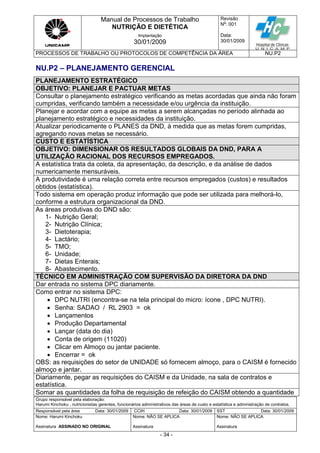 Manual de Processos de Trabalho
NUTRIÇÃO E DIETÉTICA
Revisão
N
o
: 001
Data:
30/01/2009
Implantação
30/01/2009
PROCESSOS DE TRABALHO OU PROTOCOLOS DE COMPETÊNCIA DA ÁREA NU.P2
Grupo responsável pela elaboração:
Harumi Kinchoku , nutricionistas gerentes, funcionários administrativos das áreas de custo e estatística e administração de contratos.
Responsável pela área Data: 30/01/2009 CCIH Data: 30/01/2009 SST Data: 30/01/2009
Nome: Harumi Kinchoku
Assinatura ASSINADO NO ORIGINAL
Nome: NÃO SE APLICA
Assinatura
Nome: NÃO SE APLICA
Assinatura
- 34 -
NU.P2 – PLANEJAMENTO GERENCIAL
PLANEJAMENTO ESTRATÉGICO
OBJETIVO: PLANEJAR E PACTUAR METAS
Consultar o planejamento estratégico verificando as metas acordadas que ainda não foram
cumpridas, verificando também a necessidade e/ou urgência da instituição.
Planejar e acordar com a equipe as metas a serem alcançadas no período alinhada ao
planejamento estratégico e necessidades da instituição.
Atualizar periodicamente o PLANES da DND, à medida que as metas forem cumpridas,
agregando novas metas se necessário.
CUSTO E ESTATÍSTICA
OBJETIVO: DIMENSIONAR OS RESULTADOS GLOBAIS DA DND, PARA A
UTILIZAÇÃO RACIONAL DOS RECURSOS EMPREGADOS.
A estatística trata da coleta, da apresentação, da descrição, e da análise de dados
numericamente mensuráveis.
A produtividade é uma relação correta entre recursos empregados (custos) e resultados
obtidos (estatística).
Todo sistema em operação produz informação que pode ser utilizada para melhorá-lo,
conforme a estrutura organizacional da DND.
As áreas produtivas do DND são:
1- Nutrição Geral;
2- Nutrição Clínica;
3- Dietoterapia;
4- Lactário;
5- TMO;
6- Unidade;
7- Dietas Enterais;
8- Abastecimento.
TÉCNICO EM ADMINISTRAÇÃO COM SUPERVISÃO DA DIRETORA DA DND
Dar entrada no sistema DPC diariamente.
Como entrar no sistema DPC:
 DPC NUTRI (encontra-se na tela principal do micro: ícone , DPC NUTRI).
 Senha: SADAO / RL 2903 = ok
 Lançamentos
 Produção Departamental
 Lançar (data do dia)
 Conta de origem (11020)
 Clicar em Almoço ou jantar paciente.
 Encerrar = ok
OBS: as requisições do setor de UNIDADE só fornecem almoço, para o CAISM é fornecido
almoço e jantar.
Diariamente, pegar as requisições do CAISM e da Unidade, na sala de contratos e
estatística.
Somar as quantidades da folha de requisição de refeição do CAISM obtendo a quantidade
 