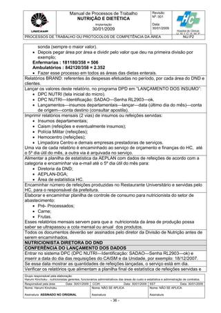 Manual de Processos de Trabalho
NUTRIÇÃO E DIETÉTICA
Revisão
N
o
: 001
Data:
30/01/2009
Implantação
30/01/2009
PROCESSOS DE TRABALHO OU PROTOCOLOS DE COMPETÊNCIA DA ÁREA NU.P2
Grupo responsável pela elaboração:
Harumi Kinchoku , nutricionistas gerentes, funcionários administrativos das áreas de custo e estatística e administração de contratos.
Responsável pela área Data: 30/01/2009 CCIH Data: 30/01/2009 SST Data: 30/01/2009
Nome: Harumi Kinchoku
Assinatura ASSINADO NO ORIGINAL
Nome: NÃO SE APLICA
Assinatura
Nome: NÃO SE APLICA
Assinatura
- 36 -
sonda (sempre o maior valor).
 Depois pegar área por área e dividir pelo valor que deu na primeira divisão por
exemplo;
Enfermarias : 181180/358 = 506
Ambulatórios : 842120/358 = 2.352
 Fazer esse processo em todos as áreas das dietas enterais.
Relatórios BRAND: referentes às despesas efetuadas no período, por cada área do DND e
clientes.
Lançar os valores deste relatório, no programa DPD em ”LANÇAMENTO DOS INSUMO”:
 DPC NUTRI (tela inicial do micro).
 DPC NUTRI—Identificação: SADAO—Senha RL2903—ok.
 Lançamentos—insumos departamentais—lançar—data (último dia do mês)—conta
de origem—conta destino (consultar apostila).
Imprimir relatórios mensais (2 vias) de insumos ou refeições servidas:
 Insumos departamentais;
 Caism (refeições e eventualmente insumos);
 Polícia Militar (refeições);
 Hemocentro (refeições);
 Limpadora Centro e demais empresas prestadoras de serviços.
Uma via de cada relatório é encaminhado ao serviço de orçamento e finanças do HC, até
o 5º dia útil do mês, a outra via é arquivada no serviço.
Alimentar a planilha de estatística da AEPLAN com dados de refeições de acordo com a
categoria e encaminhar via e-mail até o 5º dia útil do mês para:
 Diretoria da DND;
 AEPLAN-DGA;
 Área de estatística HC.
Encaminhar número de refeições produzidas no Restaurante Universitário e servidas pelo
HC, para o responsável da prefeitura.
Elaborar e encaminhar planilha de controle de consumo para nutricionista do setor de
abastecimento:
 Pré- Processados;
 Carne;
 Frutas.
Esses relatórios mensais servem para que a nutricionista da área de produção possa
saber se ultrapassou a cota mensal ou anual dos produtos.
Todos os documentos deverão ser assinados pelo diretor da Divisão de Nutrição antes de
serem encaminhados.
NUTRICIONISTA DIRETORA DO DND
CONFERÊNCIA DO LANÇAMENTO DOS DADOS
Entrar no sistema DPC (DPC NUTRI—Identificação: SADAO—Senha RL2903—ok) e
inserir a data do dia das requisições do CAISM e da Unidade, por exemplo: 18/12/2007.
Se essa data mostrar as quantidades de refeições lançadas, o serviço está em dia.
Verificar os relatórios que alimentam a planilha final de estatística de refeições servidas e
 
