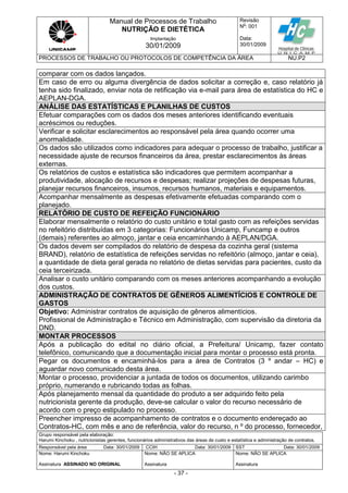 Manual de Processos de Trabalho
NUTRIÇÃO E DIETÉTICA
Revisão
N
o
: 001
Data:
30/01/2009
Implantação
30/01/2009
PROCESSOS DE TRABALHO OU PROTOCOLOS DE COMPETÊNCIA DA ÁREA NU.P2
Grupo responsável pela elaboração:
Harumi Kinchoku , nutricionistas gerentes, funcionários administrativos das áreas de custo e estatística e administração de contratos.
Responsável pela área Data: 30/01/2009 CCIH Data: 30/01/2009 SST Data: 30/01/2009
Nome: Harumi Kinchoku
Assinatura ASSINADO NO ORIGINAL
Nome: NÃO SE APLICA
Assinatura
Nome: NÃO SE APLICA
Assinatura
- 37 -
comparar com os dados lançados.
Em caso de erro ou alguma divergência de dados solicitar a correção e, caso relatório já
tenha sido finalizado, enviar nota de retificação via e-mail para área de estatística do HC e
AEPLAN-DGA.
ANÁLISE DAS ESTATÍSTICAS E PLANILHAS DE CUSTOS
Efetuar comparações com os dados dos meses anteriores identificando eventuais
acréscimos ou reduções.
Verificar e solicitar esclarecimentos ao responsável pela área quando ocorrer uma
anormalidade.
Os dados são utilizados como indicadores para adequar o processo de trabalho, justificar a
necessidade ajuste de recursos financeiros da área, prestar esclarecimentos às áreas
externas.
Os relatórios de custos e estatística são indicadores que permitem acompanhar a
produtividade, alocação de recursos e despesas; realizar projeções de despesas futuras,
planejar recursos financeiros, insumos, recursos humanos, materiais e equipamentos.
Acompanhar mensalmente as despesas efetivamente efetuadas comparando com o
planejado.
RELATÓRIO DE CUSTO DE REFEIÇÃO FUNCIONÁRIO
Elaborar mensalmente o relatório do custo unitário e total gasto com as refeições servidas
no refeitório distribuídas em 3 categorias: Funcionários Unicamp, Funcamp e outros
(demais) referentes ao almoço, jantar e ceia encaminhando à AEPLAN/DGA.
Os dados devem ser compilados do relatório de despesa da cozinha geral (sistema
BRAND), relatório de estatística de refeições servidas no refeitório (almoço, jantar e ceia),
a quantidade de dieta geral gerada no relatório de dietas servidas para pacientes, custo da
ceia terceirizada.
Analisar o custo unitário comparando com os meses anteriores acompanhando a evolução
dos custos.
ADMINISTRAÇÃO DE CONTRATOS DE GÊNEROS ALIMENTÍCIOS E CONTROLE DE
GASTOS
Objetivo: Administrar contratos de aquisição de gêneros alimentícios.
Profissional de Administração e Técnico em Administração, com supervisão da diretoria da
DND.
MONTAR PROCESSOS
Após a publicação do edital no diário oficial, a Prefeitura/ Unicamp, fazer contato
telefônico, comunicando que a documentação inicial para montar o processo está pronta.
Pegar os documentos e encaminhá-los para a área de Contratos (3 º andar – HC) e
aguardar novo comunicado desta área.
Montar o processo, providenciar a juntada de todos os documentos, utilizando carimbo
próprio, numerando e rubricando todas as folhas.
Após planejamento mensal da quantidade do produto a ser adquirido feito pela
nutricionista gerente da produção, deve-se calcular o valor do recurso necessário de
acordo com o preço estipulado no processo.
Preencher impresso de acompanhamento de contratos e o documento endereçado ao
Contratos-HC, com mês e ano de referência, valor do recurso, n º do processo, fornecedor,
 
