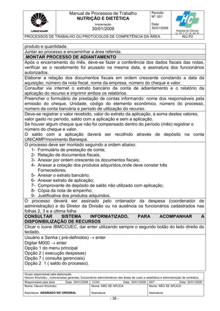 Manual de Processos de Trabalho
NUTRIÇÃO E DIETÉTICA
Revisão
N
o
: 001
Data:
30/01/2009
Implantação
30/01/2009
PROCESSOS DE TRABALHO OU PROTOCOLOS DE COMPETÊNCIA DA ÁREA NU.P2
Grupo responsável pela elaboração:
Harumi Kinchoku , nutricionistas gerentes, funcionários administrativos das áreas de custo e estatística e administração de contratos.
Responsável pela área Data: 30/01/2009 CCIH Data: 30/01/2009 SST Data: 30/01/2009
Nome: Harumi Kinchoku
Assinatura ASSINADO NO ORIGINAL
Nome: NÃO SE APLICA
Assinatura
Nome: NÃO SE APLICA
Assinatura
- 38 -
produto e quantidade.
Juntar ao processo e encaminhar a área referida.
.MONTAR PROCESSO DE ADIANTAMENTO
Após o encerramento do mês, deve-se fazer a conferência dos dados fiscais das notas,
verificar se o recebimento foi acusado na mesma data, e assinatura dos funcionários
autorizados.
Elaborar a relação dos documentos fiscais em ordem crescente constando a data da
aquisição, número da nota fiscal, nome da empresa, número do cheque e valor.
Consultar via internet o extrato bancário da conta de adiantamento e o relatório da
aplicação do recurso e imprimir ambos os relatórios.
Preencher o formulário de prestação de contas informando: nome dos responsáveis pela
emissão do cheque, Unidade, código do elemento econômico, número do processo,
número da conta bancária e período de utilização do recurso.
Deve-se registrar o valor recebido, valor do extrato da aplicação, a soma destes valores,
valor gasto no período, saldo com a aplicação e sem a aplicação.
Se houver algum cheque que não foi compensado dentro do período (mês) registrar o
número do cheque e valor.
O saldo com a aplicação deverá ser recolhido através de depósito na conta
UNICAMP/movimento Banespa.
O processo deve ser montado seguindo a ordem abaixo:
1- Formulário de prestação de conta;
2- Relação de documentos fiscais;
3- Anexar por ordem crescente os documentos fiscais;
4- Anexar a cotação dos produtos adquiridos,onde deve constar três
Fornecedores;
5- Anexar o extrato bancário;
6- Anexar extrato de aplicação;
7- Comprovante de depósito de saldo não utilizado com aplicação;
8- Cópia da nota de empenho;
9- Justificativa dos produtos adquiridos.
O processo deverá ser assinado pelo ordenador da despesa (coordenador de
administração) e do Diretor da Divisão ou na ausência os funcionários cadastrados nas
folhas 2, 3 e a última folha
CONSULTAR SISTEMA INFORMATIZADO, PARA ACOMPANHAR A
DISPONIBILIZAÇÃO DE RECURSOS
Clicar o ícone IBMCCUEC, dar enter utilizando sempre o segundo botão do lado direito do
teclado.
Usuário e Senha ( pré-definidos)  enter
Digitar M000  enter
Opção 1 do menu principal
Opção 2 ( execução despesas)
Opção 7 ( consulta gerenciais)
Opção 2 1 ( saldo do processo).
 