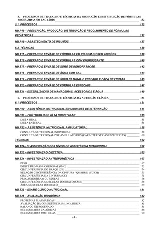 - 4 -
5. PROCESSOS DE TRABALHO E TÉCNICAS DA PRODUÇÃO E DISTRIBUIÇÃO DE FÓRMULAS
PRODUZIDAS NO LACTÁRIO______________________________________________________________ 132
5.1. PROCESSOS ____________________________________________________________________ 132
NU.P18 – PRESCRIÇÃO, PRODUÇÃO, DISTRIBUIÇÃO E RECOLHIMENTO DE FÓRMULAS
PEDIÁTRICAS _______________________________________________________________________ 132
NU.P19 – ABASTECIMENTO DE INSUMOS _______________________________________________ 137
5.2. TÉCNICAS ______________________________________________________________________ 138
NU.T15 – PREPARO E ENVASE DE FÓRMULAS EM PÓ COM OU SEM ADIÇÕES _______________ 138
NU.T16 – PREPARO E ENVASE DE FÓRMULAS COM ENGROSSANTE _______________________ 140
NU.T17 – PREPARO E ENVASE DE SORO DE REHIDRATAÇÃO _____________________________ 142
NU.T18 – PREPARO E ENVASE DE ÁGUA COM SAL_______________________________________ 144
NU.T19 – PREPARO E ENVASE DE SUCO NATURAL E PREPARO E PAPA DE FRUTAS _________ 145
NU.T20 – PREPARO E ENVASE DE FÓRMULAS ESPECIAIS ________________________________ 147
NU.T21 – ESTERILIZAÇÃO DE MAMADEIRAS, ACESSÓRIOS E ÁGUA ________________________ 149
6. PROCESSOS DE TRABALHO E TÉCNICAS DA NUTRIÇÃO CLÍNICA ______________________ 151
6.1. PROCESSOS ____________________________________________________________________ 151
NU.P20 – ASSISTÊNCIA NUTRICIONAL EM UNIDADES DE INTERNAÇÃO _____________________ 151
NU.P21 – PROTOCOLO DE ALTA HOSPITALAR___________________________________________ 155
DIETA ORAL ___________________________________________________________________________ 155
DIETA ENTERAL ________________________________________________________________________ 155
NU.P22 – ASSISTÊNCIA NUTRICIONAL AMBULATORIAL___________________________________ 158
CONSULTA NUTRICIONAL INDIVIDUAL __________________________________________________ 158
CONSULTA NUTRICIONAL POR AMBULATÓRIOS (CARACTERÍSTICAS ESPECIFICAS) _________ 160
TÉCNICAS __________________________________________________________________________ 162
NU.T22– CLASSIFICAÇÃO DOS NÍVEIS DE ASSISTÊNCIA NUTRICIONAL _____________________ 162
NU.T23 – INVESTIGAÇÃO DIETÉTICA ___________________________________________________ 165
NU.T24 – INVESTIGAÇÃO ANTROPOMÉTRICA ___________________________________________ 167
PESO __________________________________________________________________________________ 167
ÍNDICE DE MASSA CORPORAL (IMC) _____________________________________________________ 173
CIRCUNFERÊNCIA DO BRAÇO (CB) _______________________________________________________ 174
RELAÇÃO CIRCUNFERÊNCIA DA CINTURA / QUADRIL (CC/CQ) _____________________________ 175
CIRCUNFERÊNCIA DA CINTURA (CC) _____________________________________________________ 175
PREGAS (DOBRAS) CUTÂNEAS___________________________________________________________ 176
CIRCUNFERÊNCIA MUSCULAR DO BRAÇO (CMB)__________________________________________ 178
ÁREA MUSCULAR DO BRAÇO____________________________________________________________ 179
NU.T25 – EXAME CLÍNICO NUTRICIONAL________________________________________________ 181
NU.T26 – AVALIAÇÃO BIOQUÍMICA_____________________________________________________ 182
PROTEÍNAS PLASMÁTICAS ______________________________________________________________ 182
AVALIAÇÃO DA COMPETÊNCIA IMUNOLÓGICA ___________________________________________ 185
BALANÇO NITROGENADO_______________________________________________________________ 185
NECESSIDADES CALÓRICAS _____________________________________________________________ 186
NECESSIDADES PROTEICAS _____________________________________________________________ 190
 