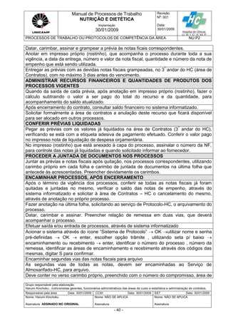 Manual de Processos de Trabalho
NUTRIÇÃO E DIETÉTICA
Revisão
N
o
: 001
Data:
30/01/2009
Implantação
30/01/2009
PROCESSOS DE TRABALHO OU PROTOCOLOS DE COMPETÊNCIA DA ÁREA NU.P2
Grupo responsável pela elaboração:
Harumi Kinchoku , nutricionistas gerentes, funcionários administrativos das áreas de custo e estatística e administração de contratos.
Responsável pela área Data: 30/01/2009 CCIH Data: 30/01/2009 SST Data: 30/01/2009
Nome: Harumi Kinchoku
Assinatura ASSINADO NO ORIGINAL
Nome: NÃO SE APLICA
Assinatura
Nome: NÃO SE APLICA
Assinatura
- 40 -
Datar, carimbar, assinar e grampear a prévia às notas ficais correspondentes.
Anotar em impresso próprio (rostinho), que acompanha o processo durante toda a sua
vigência, a data da entrega, número e valor da nota fiscal, quantidade e número da nota de
empenho que está sendo utilizada.
Entregar as prévias com as devidas notas fiscais grampeadas, no 3º
andar do HC (área de
Contratos), com no máximo 3 dias antes do vencimento.
ADMINISTRAR RECURSOS FINANCEIROS E QUANTIDADES DE PRODUTOS DOS
PROCESSOS VIGENTES
Quando da saída de cada prévia, após anotação em impresso próprio (rostinho), fazer o
cálculo subtraindo o valor a ser pago do total do recurso e da quantidade, para
acompanhamento do saldo atualizado.
Após encerramento do contrato, consultar saldo financeiro no sistema informatizado.
Solicitar formalmente a área de contratos a anulação deste recurso que ficará disponível
para ser alocado em outros processos.
CONFERIR PRÉVIAS LIQUIDADAS
Pegar as prévias com os valores já liquidados na área de Contratos (3º
andar do HC),
verificando se está com a etiqueta adesiva de pagamento efetuado. Conferir o valor pago
no impresso nota de liquidação de despesa orçamentária.
No impresso (rostinho) que está anexado à capa do processo, assinalar o número da NF,
para controle das notas já liquidadas e quando solicitado informar ao fornecedor.
PROCEDER A JUNTADA DE DOCUMENTOS NOS PROCESSOS
Juntar as prévias e notas fiscais após quitação, nos processos correspondentes, utilizando
carimbo próprio em cada folha e carimbo de juntada de documentos na última folha que
antecede às acrescentadas. Preencher devidamente os carimbos.
ENCAMINHAR PROCESSOS, APÓS ENCERRAMENTO
Após o término da vigência dos processos, conferir se todas as notas fiscais já foram
quitadas e juntadas no mesmo, verificar o saldo das notas de empenho, através do
sistema informatizado e solicitar à área de Contratos – HC o cancelamento do mesmo,
através de anotação no próprio processo.
Fazer anotação na última folha, solicitando ao serviço de Protocolo-HC, o arquivamento do
processo.
Datar, carimbar e assinar. Preencher relação de remessa em duas vias, que deverá
acompanhar o processo.
Efetuar saída e/ou entrada de processos, através de sistema informatizado
Acionar o sistema através do ícone “Sistema de Protocolo”  OK utilizar nome e senha
pré-definidas  OK  enter, escolher opção trâmite , utilizando seta p/ baixo 
encaminhamento ou recebimento  enter, identificar o número do processo , número da
remessa, identificar as áreas de encaminhamento e recebimento através dos códigos das
mesmas, digitar S para confirmar.
Encaminhar segundas vias das notas fiscais para arquivo
As segundas vias de todas as notas, devem ser encaminhadas ao Serviço de
Almoxarifado-HC, para arquivo.
Deve conter no verso carimbo próprio, preenchido com o número do compromisso, área de
 