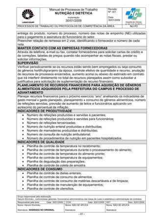 Manual de Processos de Trabalho
NUTRIÇÃO E DIETÉTICA
Revisão
N
o
: 001
Data:
30/01/2009
Implantação
30/01/2009
PROCESSOS DE TRABALHO OU PROTOCOLOS DE COMPETÊNCIA DA ÁREA NU.P2
Grupo responsável pela elaboração:
Harumi Kinchoku , nutricionistas gerentes, funcionários administrativos das áreas de custo e estatística e administração de contratos.
Responsável pela área Data: 30/01/2009 CCIH Data: 30/01/2009 SST Data: 30/01/2009
Nome: Harumi Kinchoku
Assinatura ASSINADO NO ORIGINAL
Nome: NÃO SE APLICA
Assinatura
Nome: NÃO SE APLICA
Assinatura
- 41 -
entrega do produto, número do processo, número das notas de empenho (NE) utilizadas
para o pagamento e assinatura do funcionário do setor.
Preencher relação de remessa em 2 vias, identificando o fornecedor e número de cada
nota.
MANTER CONTATO COM AS EMPRESAS FORNECEDORAS
Através de telefone, e-mail ou fax, contatar fornecedores para solicitar cartas de crédito e
de correções, tabelas de preços quando não acompanhar as notas fiscais, prestar ou
solicitar informações.
SUPERVISÃO
Verificar periodicamente se os recursos estão sendo bem empregados ou seja consumo
de gêneros hortifrutigranjeiro da época, controle efetivo de quantidade e recurso, anulação
de recursos de processos encerrados, aumento acima ou abaixo do estimado em contrato
que irá interferir diretamente no total de recursos planejados assim como subsidiar a
justificativa para solicitação de suplementação de recurso financeiro.
PLANEJAMENTO DE RECURSOS FINANCEIROS PARA AQUISIÇÃO DE GÊNEROS
ALIMENTÍCIOS ADQUIRIDOS PELA PREFEITURA DO CAMPUS E PROCESSO DE
ADIANTAMENTO
Planejar recursos financeiros para o próximo exercício “ano” analisando os indicadores de
gasto mensal x gasto planejado, planejamento x consumo de gêneros alimentícios, número
de refeições servidas, previsão de aumento de leitos e funcionários aplicando um
acréscimo do percentual de inflação.
INDICADORES DE PRODUTIVIDADE
 Numero de refeições produzidas e servidas à pacientes;
 Número de refeições produzidas e servidas para funcionários;
 Número de refeições terceirizadas;
 Numero de nutrição enteral produzidas e distribuídas;
 Numero de mamadeiras produzidas e distribuídas;
 Numero de consulta de nutrição ambulatorial;
 Número de procedimentos de nutrição em pacientes hospitalizados.
INDICADORES DE QUALIDADE
 Planilha de controle de temperatura no recebimento;
 Planilha de controle de temperatura durante o processamento do alimento;
 Planilha de controle de temperatura do alimento pronto;
 Planilha de controle de temperatura de equipamentos;
 Planilha de degustação das preparações;
 Planilha de controle de coleta de amostra.
INDICADORES DE CONSUMO
 Planilha de controle de dietas enterais;
 Planilha de controle de consumo de alimentos;
 Planilha de controle de consumo de matérias descartáveis e de limpeza;
 Planilha de controle de manutenção de equipamentos;
 Planilha de controle de utensílios.
 