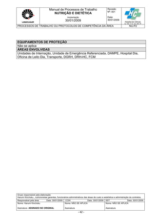 Manual de Processos de Trabalho
NUTRIÇÃO E DIETÉTICA
Revisão
N
o
: 001
Data:
30/01/2009
Implantação
30/01/2009
PROCESSOS DE TRABALHO OU PROTOCOLOS DE COMPETÊNCIA DA ÁREA NU.P2
Grupo responsável pela elaboração:
Harumi Kinchoku , nutricionistas gerentes, funcionários administrativos das áreas de custo e estatística e administração de contratos.
Responsável pela área Data: 30/01/2009 CCIH Data: 30/01/2009 SST Data: 30/01/2009
Nome: Harumi Kinchoku
Assinatura ASSINADO NO ORIGINAL
Nome: NÃO SE APLICA
Assinatura
Nome: NÃO SE APLICA
Assinatura
- 42 -
EQUIPAMENTOS DE PROTEÇÃO
Não se aplica
ÁREAS ENVOLVIDAS
Unidades de Internação, Unidade de Emergência Referenciada, DAMPE, Hospital Dia,
Oficina de Leito Dia, Transporte, DGRH, DRH-HC, FCM
 