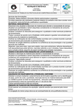 Manual de Processos de Trabalho
NUTRIÇÃO E DIETÉTICA
Revisão
N
o
: 001
Data:
30/01/2009
Implantação
30/01/2009
PROCESSOS DE TRABALHO OU PROTOCOLOS DE COMPETÊNCIA DA ÁREA NU.P3
Grupo responsável pela elaboração:
Harumi Kinchoku, Gervasio de Souza, Walquiria Sebastião, nutricionista gerentes
Responsável pela área Data: 30/01/2009 CCIH Data: 30/01/2009 SST Data: 30/01/2009
Nome: Harumi Kinchoku
Assinatura ASSINADO NO ORIGINAL
Nome: NÃO SE APLICA
Assinatura
Nome: NÃO SE APLICA
Assinatura
- 44 -
técnicas das formulações.
Produtos: dietas enterais e fórmulas infantis padronizadas e especiais.
Os leites especiais são solicitados mediante relatório do pediatra onde deve constar nome
do paciente, nome da formula, justificativa e quantidade.
MATERIAL DESCARTÁVEL
Descrever e/ou atualizar a descrição do material para atender a necessidade do serviço.
Atualizar as quantidades a serem adquiridas considerando os indicadores de consumo,
implantação de novo processo.
Analisar e atualizar as cláusulas para assegurar a qualidade e evitar eventuais problemas
de fornecimento.
Testar o produto de acordo com a finalidade, emitir parecer e guardar uma amostra para
contra prova do material no recebimento.
Verificar as notificações de não conformidades ocorridas com o produto durante o período
de fornecimento para exclusão na próxima licitação.
Participar do pregão eletrônico auxiliando na conferência da documentação e nas questões
técnicas dos materiais.
Materiais: copo para sopa, copo para salada, copo para sobremesa, talheres descartáveis,
refil descartável para prato térmico, marmitex redondo e com 3 divisões, frasco descartável
para nutrição enteral, saquinho de papel manteiga para embalar mamadeira.
SABÃO E SECANTE PARA MÁQUINA DE LAVAR BANDEJA
Atualizar a descrição do material para atender a necessidade do serviço.
Atualizar as quantidades a serem adquiridas considerando os indicadores de consumo,
problemas com equipamento como demora no reparo e consequentemente redução no
consumo “higienização manual”.
Analisar e atualizar as cláusulas para assegurar a qualidade e evitar eventuais problemas
de fornecimento.
Testar o produto de acordo com a finalidade, emitir parecer.
Verificar as notificações de não conformidades ocorridas com o produto durante o período
de fornecimento para exclusão na próxima licitação.
Participar do pregão eletrônico auxiliando na conferência da documentação e nas questões
técnicas dos materiais.
AQUISIÇÃO DE EQUIPAMENTOS, UTENSÍLIOS, UNIFORME
Solicitar a compra mediante o preenchimento de formulário específico com a identificação
da área, centro de custo, quantidade, descrição técnica do material elaborada pela DEM
ou CEMEQ quando se tratar de equipamento , cláusulas quando necessário
encaminhando á área de suprimentos até o 5 dia útil do mês.
Cobrar periodicamente a área de compras.
EMISSÃO DE PARECER EM PROCESSOS DE LICITAÇÃO
Emitir parecer em processos de aquisição, optando sempre que possível pelo menor
preço.
A revogação do menor preço deve-se ser acompanhada de uma justificativa técnica.
 