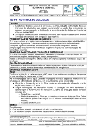Manual de Processos de Trabalho
NUTRIÇÃO E DIETÉTICA
Revisão
N
o
: 001
Data:
30/01/2009
Implantação
30/01/2009
PROCESSOS DE TRABALHO OU PROTOCOLOS DE COMPETÊNCIA DA ÁREA NU.P4
Grupo responsável pela elaboração:
Maria Teresa da R. Nogueira, Luciane Cristina R. S. Giordano, Marica Regina Banin, Mirtes Loeschner Leichsenring
Responsável pela área Data: 30/01/2009 CCIH Data: 30/01/2009 SST Data: 30/01/2009
Nome: Harumi Kinchoku
Assinatura ASSINADO NO ORIGINAL
Nome: Dr. Luis Gustavo Oliveira Cardoso
Assinatura ASSINADO NO ORIGINAL
Nome: NÃO SE APLICA
Assinatura ASSINADO NO ORIGINAL
- 47 -
NU.P4 – CONTROLE DE QUALIDADE
OBJETIVO
 Estabelecer diretrizes visando a prevenção, controle, redução e eliminação de riscos
inerentes às atividades que possam comprometer a saúde dos profissionais no
preparo, armazenamento e distribuição e administração de dietas no Hospital de
Clínicas da UNICAMP;
 Assegurar a todos usuários alimentos saudáveis, sem riscos de desenvolver eventos
adversos relacionados com a ingestão dos mesmos.
PROCEDÊNCIA DOS ALIMENTOS E INSUMOS
Todos os produtos adquiridos devem obedecer aos critérios estabelecidos pela ANVISA e
Ministério da Agricultura. O fornecedor deve apresentar capacidade de fornecimento,
condições higiênico-sanitárias, armazenamento e transporte adequados, além de
comprovação de cumprimento de todas as exigências legais para comercialização de
alimentos e insumos.
CONTROLE DAS ETAPAS DE PRODUÇÃO E DISTRIBUIÇÃO
Todos os processos, desde o recebimento da matéria prima até o consumo, devem ser
monitorados: higiene e manipulação, tempo e temperatura.
Todas as áreas devem registrar a temperatura em impresso próprio de todas as etapas da
produção.
COLETA DE AMOSTRAS
Devem ser retiradas amostras de todos os produtos preparados pela Divisão de Nutrição
(Produção, Lactário e Dietas Enterais) e armazenados em refrigeração.
CONTROLE MICROBIOLÓGICO
ÁGUA
Conforme legislação, a cada semestre o HC, deve fazer análise microbiológica da água de
pontos estratégicos, dentre eles, o DND.
As recomendações para a água utilizada no preparo de dietas especiais, mamadeiras ou
envase para administração por Sonda, em conjunto com a Dieta enteral são:
 Controlar o tempo de troca do filtro conforme orientação do fabricante, manter
registro arquivado por 5 anos;
 Seguir orientações do fabricante quanto a utilização do filtro referentes à
retrolavagem e fluxo/volume de drenagem. A rotina de execução dessa atividade
consiste em:
o Frequência – semanal;
o Modo de execução – Abrir por completo a roldana no ápice do filtro. Deixar
escorrer em grande fluxo a água por 15 minutos. Após este processo fechar a
roldana;
o Registro: em formulário.
DIETAS
Considerando:
1. Que as dietas enterais utilizadas no HC são industrializadas;
2. Que no ato da compra o fornecedor deve fornecer o certificado de análise.
 