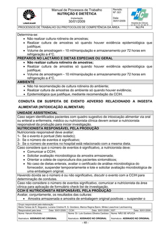Manual de Processos de Trabalho
NUTRIÇÃO E DIETÉTICA
Revisão
N
o
: 001
Data:
30/01/2009
Implantação
30/01/2009
PROCESSOS DE TRABALHO OU PROTOCOLOS DE COMPETÊNCIA DA ÁREA NU.P4
Grupo responsável pela elaboração:
Maria Teresa da R. Nogueira, Luciane Cristina R. S. Giordano, Marica Regina Banin, Mirtes Loeschner Leichsenring
Responsável pela área Data: 30/01/2009 CCIH Data: 30/01/2009 SST Data: 30/01/2009
Nome: Harumi Kinchoku
Assinatura ASSINADO NO ORIGINAL
Nome: Dr. Luis Gustavo Oliveira Cardoso
Assinatura ASSINADO NO ORIGINAL
Nome: NÃO SE APLICA
Assinatura ASSINADO NO ORIGINAL
- 48 -
Determina-se:
 Não realizar cultura rotineira de amostras;
 Realizar cultura de amostras só quando houver evidência epidemiológica que
justifique;
 Volume de amostragem - 10 ml/manipulação e armazenamento por 72 horas em
refrigeração a 4°C.
PREPAROS NO LACTÁRIO E DIETAS ESPECIAIS OU GERAL
 Não realizar cultura rotineira de amostras;
 Realizar cultura de amostras só quando houver evidência epidemiológica que
justifique;
 Volume de amostragem - 10 ml/manipulação e armazenamento por 72 horas em
refrigeração a 4°C.
AMBIENTE
 Não há recomendação de cultura rotineira do ambiente;
 Realizar cultura de amostras do ambiente só quando houver evidência;
 Epidemiológica que justifique, mediante recomendação da CCIH.
CONDUTA EM SUSPEITA DE EVENTO ADVERSO RELACIONADO A INGESTA
ALIMENTAR (INTOXICAÇÃO ALIMENTAR)
UNIDADE ASSISTENCIAL
Caso sejam identificados pacientes com quadro sugestivo de intoxicação alimentar via oral
ou enteral a enfermeira, médico ou nutricionista clínica devem avisar a nutricionista
responsável da produção para iniciar investigação.
NUTRICIONISTA RESPONSÁVEL PELA PRODUÇÃO
Nutricionista responsável deve avaliar:
1- Se o evento é pontual (fato isolado);
2- Se o número de eventos é significativo;
3- Se o número de eventos no hospital está relacionado com a mesma dieta.
Caso considere que o número de eventos é significativo, a nutricionista deve:
 Comunicar a CCIH;
 Solicitar avaliação microbiológica da amostra armazenada;
 Orientar a coleta de coprocultura dos pacientes sintomáticos;
 No caso de dietas enterais, avaliar o certificado de análise microbiológica do
fornecedor, suspender temporariamente e lote e solicitar avaliação microbiológica de
uma embalagem original.
Havendo dúvida se o número é ou não significativo, discutir o evento com a CCIH para
determinação de condutas.
Caso não considere o número de eventos significativo, comunicar a nutricionista da área
clínica para aplicação de formulário check list de investigação.
CCIH E NUTRICIONISTA RESPONSÁVEL PELA PRODUÇÃO
Avaliar, conjuntamente, os resultados das culturas:
 Amostra armazenada e amostra de embalagem original positivas – suspender o
 