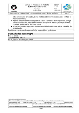Manual de Processos de Trabalho
NUTRIÇÃO E DIETÉTICA
Revisão
N
o
: 001
Data:
30/01/2009
Implantação
30/01/2009
PROCESSOS DE TRABALHO OU PROTOCOLOS DE COMPETÊNCIA DA ÁREA NU.P4
Grupo responsável pela elaboração:
Maria Teresa da R. Nogueira, Luciane Cristina R. S. Giordano, Marica Regina Banin, Mirtes Loeschner Leichsenring
Responsável pela área Data: 30/01/2009 CCIH Data: 30/01/2009 SST Data: 30/01/2009
Nome: Harumi Kinchoku
Assinatura ASSINADO NO ORIGINAL
Nome: Dr. Luis Gustavo Oliveira Cardoso
Assinatura ASSINADO NO ORIGINAL
Nome: NÃO SE APLICA
Assinatura ASSINADO NO ORIGINAL
- 49 -
lote, comunicar o fornecedor, tomar medidas administrativas cabíveis e notificar o
hospital sentinela;
 Apenas amostra armazenada positiva – rever o processo de manipulação, corrigir
não-conformidades, realizar treinamento, acompanhar a evolução de pacientes e
observar aparecimento de novos casos;
 Todas as culturas negativas – comunicar nutricionista clínica e aplicar check list de
investigação.
Registrar o evento, condutas e desfecho para análises posteriores.
EQUIPAMENTOS DE PROTEÇÃO
Não se aplica
ÁREAS ENVOLVIDAS
CCIH, Divisão de Patologia Clínica
 