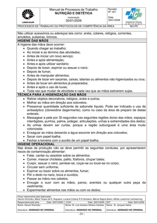 Manual de Processos de Trabalho
NUTRIÇÃO E DIETÉTICA
Revisão
N
o
: 001
Data:
30/01/2009
Implantação
30/01/2009
PROCESSOS DE TRABALHO OU PROTOCOLOS DE COMPETÊNCIA DA ÁREA NU.P5
Grupo responsável pela elaboração:
Harumi Kinchoku, Maria Teresa da R. Nogueira, Luciane Cristina R S Giordano, Márcia Regina Banin, Mirtes Loeschner Leichsenring
Responsável pela área Data: 30/01/2009 CCIH Data: 30/01/2009 SST Data: 30/01/2009
Nome: Harumi Kinchoku
Assinatura ASSINADO NO ORIGINAL
Nome: Dr. Luis Gustavo Oliveira Cardoso
Assinatura ASSINADO NO ORIGINAL
Nome: Sr. Jacques Gama
Assinatura ASSINADO NO ORIGINAL
- 51 -
Não utilizar acessórios ou adereços tais como: anéis, colares, relógios, correntes,
amuletos, pulseiras, brincos.
HIGIENE DAS MÃOS
A higiene das mãos deve ocorrer:
 Quando chegar ao trabalho;
 Ao iniciar e ao término das atividades;
 Antes de iniciar um novo serviço;
 Antes e após alimentação;
 Antes e após utilizar sanitário;
 Depois de tossir, espirrar ou assuar o nariz;
 Depois de fumar;
 Antes de manipular alimentos;
 Depois de tocar em sacarias, caixas, latarias ou alimentos não higienizados ou crus;
 Antes de tocar em alimentos já preparados;
 Antes e após o uso de luvas;
 Toda vez que mudar de atividade e cada vez que as mãos estiverem sujas.
TÉCNICA PARA A HIGIENIZAÇÃO DAS MÃOS
 Retirar objetos decorativos, relógios, anéis e outros;
 Molhar as mãos em direção aos cotovelos;
 Pressionar quantidade suficiente de sabonete líquido. Pode ser indicado o uso de
antisséptico (clorexidine degermante), como no caso da área de preparo de dietas
enterais;
 Massagear a pele por 30 segundos nas seguintes regiões dorso das mãos, espaços
interdigitais, punhos, palma, polegar, articulações, unhas e extremidades dos dedos;
 As unhas devem ser curtas, porque a região subungueal é uma área muito
colonizada;
 Enxaguar as mãos deixando a água escorrer em direção aos cotovelos;
 Secar com papel toalha;
 Fechar a torneira com o auxílio de um papel toalha.
HIGIENE OPERACIONAL
Nas áreas da produção não se deve permitir as seguintes condutas, por apresentarem
riscos de contaminação alimentar:
 Falar, cantar ou assobiar sobre os alimentos;
 Comer, mascar chicletes, palito, fósforos, chupar balas;
 Cuspir, assuar o nariz, pentear-se, coçar-se ou tocar-se no corpo;
 Circular sem uniforme;
 Espirrar ou tossir sobre os alimentos, fumar;
 Pôr o dedo no nariz, boca e ouvidos;
 Passar as mãos nos cabelos;
 Enxugar o suor com as mãos, panos, aventais ou qualquer outra peça da
vestimenta;
 Experimentar alimentos nas mãos ou com os dedos;
 