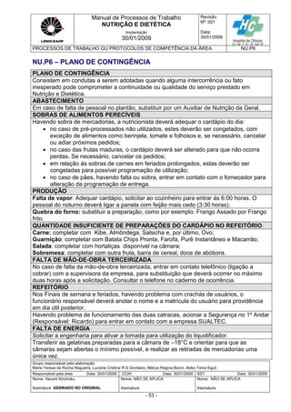 Manual de Processos de Trabalho
NUTRIÇÃO E DIETÉTICA
Revisão
N
o
: 001
Data:
30/01/2009
Implantação
30/01/2009
PROCESSOS DE TRABALHO OU PROTOCOLOS DE COMPETÊNCIA DA ÁREA NU.P6
Grupo responsável pela elaboração:
Maria Teresa da Rocha Nogueira, Luciane Cristina R S Giordano, Márcia Regina Banin, Akiko Toma Eguti
Responsável pela área Data: 30/01/2009 CCIH Data: 30/01/2009 SST Data: 30/01/2009
Nome: Harumi Kinchoku
Assinatura ASSINADO NO ORIGINAL
Nome: NÃO SE APLICA
Assinatura
Nome: NÃO SE APLICA
Assinatura
- 53 -
NU.P6 – PLANO DE CONTINGÊNCIA
PLANO DE CONTINGÊNCIA
Consistem em condutas a serem adotadas quando alguma intercorrência ou fato
inesperado pode comprometer a continuidade ou qualidade do serviço prestado em
Nutrição e Dietética.
ABASTECIMENTO
Em caso de falta de pessoal no plantão, substituir por um Auxiliar de Nutrição da Geral.
SOBRAS DE ALIMENTOS PERECÍVEIS
Havendo sobra de mercadorias, a nutricionista deverá adequar o cardápio do dia:
 no caso de pré-processados não utilizados, estes deverão ser congelados, com
exceção de alimentos como berinjela, tomate e folhosos e, se necessário, cancelar
ou adiar próximos pedidos;
 no caso das frutas maduras, o cardápio deverá ser alterado para que não ocorra
perdas. Se necessário, cancelar os pedidos;
 em relação às sobras de carnes em feriados prolongados, estas deverão ser
congeladas para possível programação de utilização;
 no caso de pães, havendo falta ou sobra, entrar em contato com o fornecedor para
alteração da programação de entrega.
PRODUÇÃO
Falta de vapor: Adequar cardápio, solicitar ao cozinheiro para entrar às 6:00 horas. O
pessoal do noturno deverá ligar a panela com feijão mais cedo (3:30 horas).
Quebra do forno: substituir a preparação, como por exemplo: Frango Assado por Frango
frito.
QUANTIDADE INSUFICIENTE DE PREPARAÇÕES DO CARDÁPIO NO REFEITÓRIO:
Carne: completar com Kibe, Almôndega, Salsicha e, por último, Ovo;
Guarnição: completar com Batata Chips Pronta, Farofa, Purê Instantâneo e Macarrão;
Salada: completar com hortaliças disponível na câmara;
Sobremesa: completar com outra fruta, barra de cereal, doce de abóbora.
FALTA DE MÃO-DE-OBRA TERCEIRIZADA
No caso de falta da mão-de-obra terceirizada, entrar em contato telefônico (ligação a
cobrar) com a supervisora da empresa, para substituição que deverá ocorrer no máximo
duas horas após a solicitação. Consultar o telefone no caderno de ocorrência.
REFEITÓRIO
Nos Finais de semana e feriados, havendo problema com crachás de usuários, o
funcionário responsável deverá anotar o nome e a matrícula do usuário para providência
em dia útil posterior.
Havendo problema de funcionamento das duas catracas, acionar a Segurança no 1º Andar
(Responsável: Ricardo) para entrar em contato com a empresa SUALTEC.
FALTA DE ENERGIA
Solicitar a engenharia para ativar a tomada para utilização do liquidificador.
Transferir as gelatinas preparadas para a câmara de –18°C e orientar para que as
câmaras sejam abertas o mínimo possível, e realizar as retiradas de mercadorias uma
única vez.
 