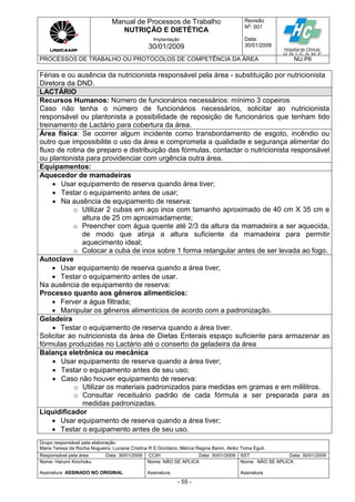 Manual de Processos de Trabalho
NUTRIÇÃO E DIETÉTICA
Revisão
N
o
: 001
Data:
30/01/2009
Implantação
30/01/2009
PROCESSOS DE TRABALHO OU PROTOCOLOS DE COMPETÊNCIA DA ÁREA NU.P6
Grupo responsável pela elaboração:
Maria Teresa da Rocha Nogueira, Luciane Cristina R S Giordano, Márcia Regina Banin, Akiko Toma Eguti
Responsável pela área Data: 30/01/2009 CCIH Data: 30/01/2009 SST Data: 30/01/2009
Nome: Harumi Kinchoku
Assinatura ASSINADO NO ORIGINAL
Nome: NÃO SE APLICA
Assinatura
Nome: NÃO SE APLICA
Assinatura
- 55 -
Férias e ou ausência da nutricionista responsável pela área - substituição por nutricionista
Diretora da DND.
LACTÁRIO
Recursos Humanos: Número de funcionários necessários: mínimo 3 copeiros
Caso não tenha o número de funcionários necessários, solicitar ao nutricionista
responsável ou plantonista a possibilidade de reposição de funcionários que tenham tido
treinamento de Lactário para cobertura da área.
Área física: Se ocorrer algum incidente como transbordamento de esgoto, incêndio ou
outro que impossibilite o uso da área e comprometa a qualidade e segurança alimentar do
fluxo de rotina de preparo e distribuição das fórmulas, contactar o nutricionista responsável
ou plantonista para providenciar com urgência outra área.
Equipamentos:
Aquecedor de mamadeiras
 Usar equipamento de reserva quando área tiver;
 Testar o equipamento antes de usar;
 Na ausência de equipamento de reserva:
o Utilizar 2 cubas em aço inox com tamanho aproximado de 40 cm X 35 cm e
altura de 25 cm aproximadamente;
o Preencher com água quente até 2/3 da altura da mamadeira a ser aquecida,
de modo que atinja a altura suficiente da mamadeira para permitir
aquecimento ideal;
o Colocar a cuba de inox sobre 1 forma retangular antes de ser levada ao fogo.
Autoclave
 Usar equipamento de reserva quando a área tiver;
 Testar o equipamento antes de usar.
Na ausência de equipamento de reserva:
Processo quanto aos gêneros alimentícios:
 Ferver a água filtrada;
 Manipular os gêneros alimentícios de acordo com a padronização.
Geladeira
 Testar o equipamento de reserva quando a área tiver.
Solicitar ao nutricionista da área de Dietas Enterais espaço suficiente para armazenar as
fórmulas produzidas no Lactário até o conserto da geladeira da área
Balança eletrônica ou mecânica
 Usar equipamento de reserva quando a área tiver;
 Testar o equipamento antes de seu uso;
 Caso não houver equipamento de reserva:
o Utilizar os materiais padronizados para medidas em gramas e em mililitros.
o Consultar receituário padrão de cada fórmula a ser preparada para as
medidas padronizadas.
Liquidificador
 Usar equipamento de reserva quando a área tiver;
 Testar o equipamento antes de seu uso.
 