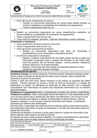 Manual de Processos de Trabalho
NUTRIÇÃO E DIETÉTICA
Revisão
N
o
: 001
Data:
30/01/2009
Implantação
30/01/2009
PROCESSOS DE TRABALHO OU PROTOCOLOS DE COMPETÊNCIA DA ÁREA NU.P6
Grupo responsável pela elaboração:
Maria Teresa da Rocha Nogueira, Luciane Cristina R S Giordano, Márcia Regina Banin, Akiko Toma Eguti
Responsável pela área Data: 30/01/2009 CCIH Data: 30/01/2009 SST Data: 30/01/2009
Nome: Harumi Kinchoku
Assinatura ASSINADO NO ORIGINAL
Nome: NÃO SE APLICA
Assinatura
Nome: NÃO SE APLICA
Assinatura
- 56 -
 Caso não houver equipamento de reserva:
o Solicitar ao nutricionista responsável por outras áreas (Dietas enterais ou
Cozinha metabólica) a possibilidade de empréstimo do equipamento;
o Testar o equipamento antes do uso.
Fogão
 Solicitar ao nutricionista responsável por outras áreas(Cozinha metabólica ou
Cozinha dietética) a possibilidade de empréstimo do equipamento;
 Testar o equipamento antes de seu uso;
 Trazer todos os materiais, utensílios e gêneros alimentícios a serem utilizados.
Computador e impressora.
 Usar equipamento de reserva quando a área tiver;
 Testar o equipamento antes de seu uso;
 Caso não houver equipamento de reserva:
o Solicitar ao nutricionista responsável pelo Setor de Transcrição a
possiblidade de uso do computador e impressora da área.
 Se não tiver computador e impressora:
o Realizar e registrar manualmente em formulário próprio da área a coleta das
informações necessárias para o preparo das fórmulas no dia: Posto, leito,
nome do paciente, tipo de fórmula, adições , volume prescrito, frequência,
horários especiais e via de administração;
o Realizar a transcrição das informações nas etiquetas adesivas a serem
coladas em saquinhos de papel manteiga.
TRANSCRIÇÃO DE DIETAS
Na falta de energia: Se ocorrer antes das 7:00 horas imprimir etiquetas do almoço, jantar,
dietas enterais e relação de distribuição de dietas orais e enterais após a retirada dos
impressos do jantar no dia anterior
Parada a partir das 8:00 horas: Deixar impresso no dia anterior as etiquetas das dietas
enterais. Imprimir etiquetas do almoço e jantar na área de transcrição e a relação de
distribuição no lactário. As alterações de prescrição de dieta durante o dia é realizada
manualmente com informações do copeiro das respectivas enfermarias e/ou via telefone
pela enfermagem.
Problemas no equipamento:Utilizar o equipamento do lactário de maneira compartilhada.
Problema no sistema: Fazer a transcrição manual de dietas em 3 vias carbonadas sendo
uma via para copeiro para a distribuição das dietas nas enfermarias, uma via para a área
de dietas enterais para elaborar a relação de distribuição de dietas enterais, mapa de
preparo e etiquetas e outra via para a área de transcrição para realizar as alterações
solicitadas por telefone pela enfermagem.
Nos dias úteis a transcrição das dietas deverá ser realizado pelas nutricionistas da clínica
das respectivas enfermarias e equipe da transcrição e, nos dias não úteis pelos copeiros e
equipe da transcrição.
Confecção de etiquetas: do almoço e jantar pelos copeiros e equipe da transcrição e das
dietas enteriais pelos copeiros da área de enterais
As equipes da copa e dietas enterais trabalham em multirão compartilhando as atividades.
A copa auxilia a área de dietas enterais fazendo a distribuição das dietas .
 