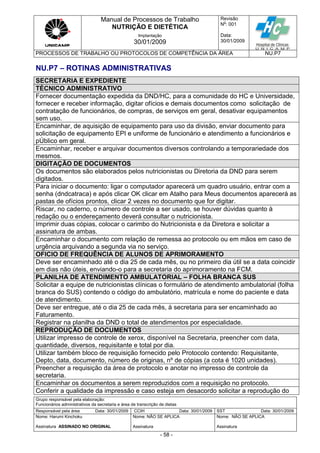 Manual de Processos de Trabalho
NUTRIÇÃO E DIETÉTICA
Revisão
N
o
: 001
Data:
30/01/2009
Implantação
30/01/2009
PROCESSOS DE TRABALHO OU PROTOCOLOS DE COMPETÊNCIA DA ÁREA NU.P7
Grupo responsável pela elaboração:
Funcionários administrativos da secretaria e área de transcrição de dietas
Responsável pela área Data: 30/01/2009 CCIH Data: 30/01/2009 SST Data: 30/01/2009
Nome: Harumi Kinchoku
Assinatura ASSINADO NO ORIGINAL
Nome: NÃO SE APLICA
Assinatura
Nome: NÃO SE APLICA
Assinatura
- 58 -
NU.P7 – ROTINAS ADMINISTRATIVAS
SECRETARIA E EXPEDIENTE
TÉCNICO ADMINISTRATIVO
Fornecer documentação expedida da DND/HC, para a comunidade do HC e Universidade,
fornecer e receber informação, digitar ofícios e demais documentos como solicitação de
contratação de funcionários, de compras, de serviços em geral, desativar equipamentos
sem uso.
Encaminhar, de aquisição de equipamento para uso da divisão, enviar documento para
solicitação de equipamento EPI e uniforme de funcionário e atendimento a funcionários e
pÚblico em geral.
Encaminhar, receber e arquivar documentos diversos controlando a temporariedade dos
mesmos.
DIGITAÇÃO DE DOCUMENTOS
Os documentos são elaborados pelos nutricionistas ou Diretoria da DND para serem
digitados.
Para iniciar o documento: ligar o computador aparecerá um quadro usuário, entrar com a
senha (dndcatraca) e após clicar OK clicar em Atalho para Meus documentos aparecerá as
pastas de ofícios prontos, clicar 2 vezes no documento que for digitar.
Riscar, no caderno, o número de controle a ser usado, se houver dúvidas quanto à
redação ou o endereçamento deverá consultar o nutricionista.
Imprimir duas cópias, colocar o carimbo do Nutricionista e da Diretora e solicitar a
assinatura de ambas.
Encaminhar o documento com relação de remessa ao protocolo ou em mãos em caso de
urgência arquivando a segunda via no serviço.
OFICIO DE FREQUÊNCIA DE ALUNOS DE APRIMORAMENTO
Deve ser encaminhado até o dia 25 de cada mês, ou no primeiro dia útil se a data coincidir
em dias não úteis, enviando-o para a secretaria do aprimoramento na FCM.
PLANILHA DE ATENDIMENTO AMBULATORIAL – FOLHA BRANCA SUS
Solicitar a equipe de nutricionistas clínicas o formulário de atendimento ambulatorial (folha
branca do SUS) contendo o código do ambulatório, matrícula e nome do paciente e data
de atendimento.
Deve ser entregue, até o dia 25 de cada mês, à secretaria para ser encaminhado ao
Faturamento.
Registrar na planilha da DND o total de atendimentos por especialidade.
REPRODUÇÃO DE DOCUMENTOS
Utilizar impresso de controle de xerox, disponível na Secretaria, preencher com data,
quantidade, diversos, requisitante e total por dia.
Utilizar também bloco de requisição fornecido pelo Protocolo contendo: Requisitante,
Depto, data, documento, número de originas, nº de cópias (a cota é 1020 unidades).
Preencher a requisição da área de protocolo e anotar no impresso de controle da
secretaria.
Encaminhar os documentos a serem reproduzidos com a requisição no protocolo.
Conferir a qualidade da impressão e caso esteja em desacordo solicitar a reprodução do
 