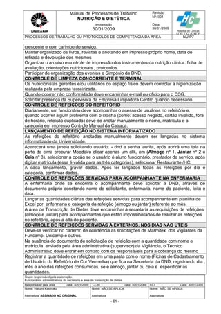 Manual de Processos de Trabalho
NUTRIÇÃO E DIETÉTICA
Revisão
N
o
: 001
Data:
30/01/2009
Implantação
30/01/2009
PROCESSOS DE TRABALHO OU PROTOCOLOS DE COMPETÊNCIA DA ÁREA NU.P7
Grupo responsável pela elaboração:
Funcionários administrativos da secretaria e área de transcrição de dietas
Responsável pela área Data: 30/01/2009 CCIH Data: 30/01/2009 SST Data: 30/01/2009
Nome: Harumi Kinchoku
Assinatura ASSINADO NO ORIGINAL
Nome: NÃO SE APLICA
Assinatura
Nome: NÃO SE APLICA
Assinatura
- 61 -
crescente e com carimbo do serviço.
Manter organizado os livros, revistas e anotando em impresso próprio nome, data de
retirada e devolução dos mesmos
Organizar o arquivo e controle de impressão dos instrumentos da nutrição clinica: ficha de
avaliação, orientações nutricionais , protocolos.
Participar de organização dos eventos e Simpósio da DND.
CONTROLE DE LIMPEZA CONCORRENTE E TERMINAL
Os nutricionistas gerentes e/ou utilitários do espaço físico devem controlar a higienização
realizada pela empresa terceirizada.
Quando ocorrer não conformidade deve encaminhar e-mail ou oficio para o DSG.
Solicitar presença da Supervisora da Empresa Limpadora Centro quando necessário.
CONTROLE DE REFEIÇÕES DO REFEITÓRIO
Diariamente, um funcionário deve acompanhar o acesso de usuários no refeitório e,
quando ocorrer algum problema com o crachá (como: acesso negado, cartão invalido, fora
de horário, refeição duplicada) deve-se anotar manualmente o nome, matrícula e a
categoria em impresso Controle Manual da Catraca.
LANÇAMENTO DE REFEIÇÃO NO SISTEMA INFORMATIZADO
As refeições do refeitório anotadas manualmente devem ser lançadas no sistema
informatizado da Universidade.
Aparecerá uma janela solicitando usuário: - dnd e senha laurita, após abrirá uma tela na
parte de cima procurar Moedeiro clicar apenas um clik, em (Almoço nº 1, Jantar nº 2 e
Ceia nº 3), selecionar a opção se o usuário é aluno funcionário, prestador de serviço, após
digitar matrícula (essa é valida para as três categorias), selecionar Restaurante /HC.
A cada lançamento, gravar dados. Após ter lançados todas as refeições por dia e
categoria, confirmar dados.
CONTROLE DE REFEIÇÕES SERVIDAS PARA ACOMPANHANTE NA ENFERMARIA
A enfermaria onde se encontra o acompanhante deve solicitar a DND, através de
documento próprio constando nome do solicitante, enfermaria, nome do paciente, leito e
data.
Lançar as quantidades diárias das refeições servidas para acompanhante em planilha de
Excel por enfermaria e categoria da refeição (almoço ou jantar) referente ao mês.
A área de Transcrição de Dietas deve encaminhar à secretaria as requisições de refeições
(almoço e jantar) para acompanhantes que estão impossibilitados de realizar as refeições
no refeitório, após a alta do paciente.
CONTROLE DE REFEIÇÕES SERVIDAS À EXTERNOS, NOS DIAS NÃO ÚTEIS
Deve-se verificar no caderno de ocorrência as solicitações de Marmitex dos Vigilantes da
Funcamp, Unicamp e outros.
Na ausência do documento de solicitação de refeição com a quantidade com nome e
matrícula enviada pela área administrativa (supervisor) da Vigilância, o Técnico
Administrativo deve entrar em contato com os responsáveis para a cobrança do mesmo
Registrar a quantidade de refeições em uma pasta com o nome (Fichas de Cadastramento
de Usuário do Refeitório de Cor Vermelha) que fica na Secretaria da DND, registrando dia ,
mês e ano das refeições consumidas, se é almoço, jantar ou ceia e especificar as
quantidades.
 