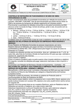 Manual de Processos de Trabalho
NUTRIÇÃO E DIETÉTICA
Revisão
N
o
: 001
Data:
30/01/2009
Implantação
30/01/2009
PROCESSOS DE TRABALHO OU PROTOCOLOS DE COMPETÊNCIA DA ÁREA NU.P7
Grupo responsável pela elaboração:
Funcionários administrativos da secretaria e área de transcrição de dietas
Responsável pela área Data: 30/01/2009 CCIH Data: 30/01/2009 SST Data: 30/01/2009
Nome: Harumi Kinchoku
Assinatura ASSINADO NO ORIGINAL
Nome: NÃO SE APLICA
Assinatura
Nome: NÃO SE APLICA
Assinatura
- 62 -
CONTROLE DE REFEIÇÕES DE FUNCIONÁRIOS E DE MÃO DE OBRA
TERCEIRIZADA DA DND
Fazer o levantamento diário da quantidade funcionários por refeição de acordo com o
contrato: UNICAMP, FUNCAMP, mão de obra terceirizada que presta serviço direto na
DND e da empresa de transporte de refeição registrando em impresso próprio.
Para levantar a quantidade de refeições consumida no dia pelos funcionários da DND
deve-se contar na escala de folga, número de almoço, jantar e ceia, de acordo com os
horários de trabalho:
 Almoço: - 6:55 ás 13:10 hs / 7:00 ás 16:00 hs. / 8:00 ás 17:00 hs. / 8:30 ás 17:30
hs. / 10:00 á 19:00 hs. / 11:00 ás 20:00 hs. / 12:30 ás 21:30 hs. / 13:00 ás
19:15hs;
 Jantar: - 12:30 ás 21:30 hs. / 13:00 ás 19:15 hs. / 15:15 ás 21:30 hs;
 Ceia: - 19:05 ás 07:05 hs.
O relatório deve ser encaminhado à área de custo e estatística no primeiro dia útil do mês.
EMISSÃO DE RELATÓRIOS DE REFEIÇÃO DE EMPRESAS PRESTADORAS E
SERVIÇO
Enviar Relatório de Refeições fornecidas às pessoas responsáveis, por xerox.
Relatório Mensal de Refeições pós pagas servidas a funcionários da Empresa
FERNANDES & BARSI ME LTDA (Responsável pela tiragem de cópias de xerox no
Protocolo no 3º andar).
O relatório de refeições servidas aos funcionários deve ser solicitada do dia 1º a 30 de
cada mês, pela Área de Contratos–Divisão de Suprimentos–HC para que seja solicitado o
repasse de pagamento das mesmas.
Como imprimir o relatório:
Entrar no sistema (Sualtech) após na parte superior clicar (moedor eletrônico e relatório)
Em seguida, consultar de refeições pós-paga, selecionar matrículas e mês e imprimir o
relatório.
Encaminhar com Relação de Remessa a Divisão de Suprimentos – Contratos – HC
RELATÓRIO DE JANTAR E CEIA FORNECIDA A EMPRESA PRESTADORA DE
SERVIÇO DE HOTELARIA - HIGIENE E LIMPEZA
Mensalmente, a DGA deve enviar o processo à Secretaria da DND para que seja incluído
os relatórios de Resumo das Refeições por categoria e Departamentos da Empresa
Limpadora Centro.
Chegando a pasta do processo, dar entrada no sistema do Protocolo (está no
microcomputador do Setor de Estatística da DND).
Para imprimir esses relatório, entrar no programa com o nome (SES_Client), aparece uma
janela (Leitora Iniciada com sucesso OK), aparece uma outra usuário (dnd e senha ramos)
em seguida OK.
Aparece uma outra janela dirigir-se em moedeiro Eletrônico, após em Relatórios total de
Refeições por período e Categoria, pôr a data inicial e data final.
Selecionar departamento e procurar Hospital das Clinicas, após selecionar categoria:
Cat_HC_Lcentro e clicar imprimir, após visualizar imprimir novamente.
Esse procedimento será feito nas categorias: Cat_HC_LCentro_Noturno,
Cat_HC_LCentro_Tarde.
 
