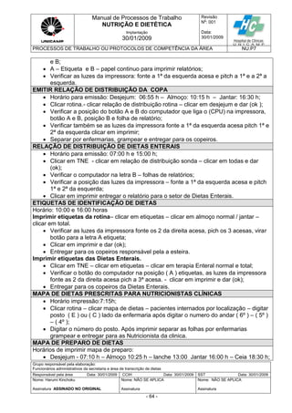 Manual de Processos de Trabalho
NUTRIÇÃO E DIETÉTICA
Revisão
N
o
: 001
Data:
30/01/2009
Implantação
30/01/2009
PROCESSOS DE TRABALHO OU PROTOCOLOS DE COMPETÊNCIA DA ÁREA NU.P7
Grupo responsável pela elaboração:
Funcionários administrativos da secretaria e área de transcrição de dietas
Responsável pela área Data: 30/01/2009 CCIH Data: 30/01/2009 SST Data: 30/01/2009
Nome: Harumi Kinchoku
Assinatura ASSINADO NO ORIGINAL
Nome: NÃO SE APLICA
Assinatura
Nome: NÃO SE APLICA
Assinatura
- 64 -
e B;
 A – Etiqueta e B – papel continuo para imprimir relatórios;
 Verificar as luzes da impressora: fonte a 1ª da esquerda acesa e pitch a 1ª e a 2ª a
esquerda.
EMITIR RELAÇÃO DE DISTRIBUIÇÃO DA COPA
 Horário para emissão: Desjejum: 06:55 h – Almoço: 10:15 h – Jantar: 16:30 h;
 Clicar rotina.- clicar relação de distribuição rotina – clicar em desjejum e dar (ok );
 Verificar a posição do botão A e B do computador que liga o (CPU) na impressora,
botão A e B, posição B e folha de relatório;
 Verificar também se as luzes da impressora fonte a 1ª da esquerda acesa pitch 1ª e
2ª da esquerda clicar em imprimir;
 Separar por enfermarias, grampear e entregar para os copeiros.
RELAÇÃO DE DISTRIBUIÇÃO DE DIETAS ENTERAIS
 Horário para emissão: 07:00 h e 15:00 h;
 Clicar em TNE - clicar em relação de distribuição sonda – clicar em todas e dar
(ok);
 Verificar o computador na letra B – folhas de relatórios;
 Verificar a posição das luzes da impressora – fonte a 1ª da esquerda acesa e pitch
1ª e 2ª da esquerda;
 Clicar em imprimir entregar o relatório para o setor de Dietas Enterais.
ETIQUETAS DE IDENTIFICAÇÃO DE DIETAS
Horário: 10:00 e 16:00 horas
Imprimir etiquetas da rotina– clicar em etiquetas – clicar em almoço normal / jantar –
clicar em total.
 Verificar as luzes da impressora fonte os 2 da direita acesa, pich os 3 acesas, virar
botão para a letra A etiqueta;
 Clicar em imprimir e dar (ok);
 Entregar para os copeiros responsável pela a esteira.
Imprimir etiquetas das Dietas Enterais.
 Clicar em TNE – clicar em etiquetas – clicar em terapia Enteral normal e total;
 Verificar o botão do computador na posição ( A ) etiquetas, as luzes da impressora
fonte as 2 da direita acesa pich a 3ª acesa. - clicar em imprimir e dar (ok);
 Entregar para os copeiros da Dietas Enterais.
MAPA DE DIETAS PRESCRITAS PARA NUTRICIONISTAS CLÍNICAS
 Horário impressão:7:15h;
 Clicar rotina – clicar mapa de dietas – pacientes internados por localização – digitar
posto ( E ) ou ( C ) lado da enfermaria após digitar o numero do andar ( 6º ) – ( 5º )
– ( 4º );
 Digitar o número do posto. Após imprimir separar as folhas por enfermarias
grampear e entregar para as Nutricionista da clinica.
MAPA DE PREPARO DE DIETAS
Horários de imprimir mapa de preparo:
 Desjejum - 07:10 h – Almoço 10:25 h – lanche 13:00 Jantar 16:00 h – Ceia 18:30 h;
 