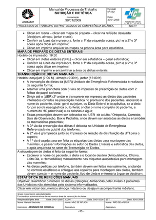 Manual de Processos de Trabalho
NUTRIÇÃO E DIETÉTICA
Revisão
N
o
: 001
Data:
30/01/2009
Implantação
30/01/2009
PROCESSOS DE TRABALHO OU PROTOCOLOS DE COMPETÊNCIA DA ÁREA NU.P7
Grupo responsável pela elaboração:
Funcionários administrativos da secretaria e área de transcrição de dietas
Responsável pela área Data: 30/01/2009 CCIH Data: 30/01/2009 SST Data: 30/01/2009
Nome: Harumi Kinchoku
Assinatura ASSINADO NO ORIGINAL
Nome: NÃO SE APLICA
Assinatura
Nome: NÃO SE APLICA
Assinatura
- 65 -
 Clicar em rotina – clicar em mapa de preparo – clicar na refeição desejada
(desjejum, almoço, jantar e ceia);
 Conferir as luzes da impressora, fonte a 1ª da esquerda acesa, pich e a 2ª e 3ª
acesa após clicar em imprimir;
 Clicar em imprimir arquivar os mapas na própria área para estatística.
MAPA DE PREPARO DE DIETAS ENTERAIS
Horário de impressão: 16:30
 Clicar em dietas enterais (SNE) – clicar em estatística – gerar estatística;
 Conferir as luzes da impressora, fonte a 1ª da esquerda acesa, pich e a 2ª e 3ª
acesa após clicar em imprimir;
 Clicar em imprimir e encaminhar a área de dietas enterais.
TRANSCRIÇÃO DE DIETAS MANUAIS
Horário: desjejum (7:00 h) , almoço (9:30 h), jantar (15:00 h)
 A transcrição de dietas da (UER) Unidade de Emergência Referenciada é realizada
da seguinte forma;
 Arrumar uma prancheta com 3 vias do impresso de prescrição de dietas com 2
folhas de papel carbono;
 Dirigir até o (UER) 2º andar e transcrever no impresso as dietas dos pacientes
internados contidas na prescrição médica no prontuário dos pacientes, anotando o
nome do paciente, dieta geral ou jejum, ou Dieta Enteral e terapêutica, se a dieta
for por sonda nasogástrica ou Enteral, anotar o nome completo do paciente, a
numero do HC (matrícula) e as calorias e água;
 Essas prescrições devem ser coletadas na UER de adulto / Ortopedia, Corredor,
Sala de Observação, Box e Pediatria, onde devem ser anotadas as dietas e também
as mamadeiras prescritas;
 A 3ª via da prescrição das dietas é deixada na Unidade de Emergência
Referenciada no guichê dos telefones;
 A 2ª via é grampeada junto ao impresso de relação de distribuição da UTI para o
copeiro;
 A 1ª via é usada para ser feita as etiquetas das dietas para montagem das
marmitex, e passar informações ao setor de Dietas Enterais e estatística das dietas,
e após arquivada no setor de Transcrição de Dietas.
A etiquetagem de dietas é feita da seguinte forma:
 Escrever o nome do paciente, a dieta e o local de destino (Ambulatórios, Oficina,
Leito Dia, e Hemodiálise) manualmente nas etiquetas autoadesiva para montagem
das marmitex;
 As dietas pedidas por telefone, também devem ser feitas manualmente, anotando
no controle estatístico e entregue aos copeiros para montagem das dietas, também
devem constar – o nome do paciente, tipo de dieta e enfermaria à que se destinam.
ESTATÍSTICA DE REFEIÇÕES MANUAIS
Objetivo: Quantificar o numero de dietas (refeições) fornecidas pela Divisão à pacientes
das Unidades não atendidas pelo sistema informatizados.
Clicar em iniciar documentos almoço mês/ano ou desjejum acompanhante mês/ano.
 