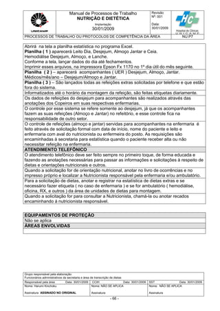 Manual de Processos de Trabalho
NUTRIÇÃO E DIETÉTICA
Revisão
N
o
: 001
Data:
30/01/2009
Implantação
30/01/2009
PROCESSOS DE TRABALHO OU PROTOCOLOS DE COMPETÊNCIA DA ÁREA NU.P7
Grupo responsável pela elaboração:
Funcionários administrativos da secretaria e área de transcrição de dietas
Responsável pela área Data: 30/01/2009 CCIH Data: 30/01/2009 SST Data: 30/01/2009
Nome: Harumi Kinchoku
Assinatura ASSINADO NO ORIGINAL
Nome: NÃO SE APLICA
Assinatura
Nome: NÃO SE APLICA
Assinatura
- 66 -
Abrirá na tela a planilha estatística no programa Excel.
Planilha ( 1 ) aparecerá Leito Dia, Desjejum, Almoço Jantar e Ceia.
Hemodiálise Desjejum, Almoço, e Lanche.
Conforme a tela, lançar dados do dia até fechamentos.
Imprimir esses arquivos, na impressora Epson Fx 1170 no 1º dia útil do mês seguinte.
Planilha ( 2 ) – aparecerá acompanhantes ( UER ) Desjejum, Almoço, Jantar.
Médicos/mês/ano – Desjejum/Almoço e Jantar.
Planilha ( 3 ) – São lançados todas as refeições extras solicitadas por telefone e que estão
fora do sistema.
Informatizados até o horário da montagem da refeição, são feitas etiquetas diariamente.
Os dados de refeições do desjejum para acompanhantes são realizados através das
anotações dos Copeiros em suas respectivas enfermarias.
O controle por esse sistema se refere somente ao desjejum, já que os acompanhantes
fazem as suas refeições (Almoço e Jantar) no refeitório, e esse controle fica na
responsabilidade de outro setor.
O controle de refeições (almoço e jantar) servidas para acompanhantes na enfermaria é
feito através de solicitação formal com data de início, nome do paciente e leito e
enfermaria com aval do nutricionista ou enfermeira do posto. As requisições são
encaminhadas à secretaria para estatística quando o paciente receber alta ou não
necessitar refeição na enfermaria.
ATENDIMENTO TELEFÔNICO
O atendimento telefônico deve ser feito sempre no primeiro toque, de forma educada e
fazendo as anotações necessárias para passar as informações e solicitações à respeito de
dietas e orientações nutricionais e outros.
Quando a solicitação for de orientação nutricional, anotar no livro de ocorrências e no
impresso próprio e localizar a Nutricionista responsável pela enfermaria e/ou ambulatório.
Para a solicitação de dietas, anotar e registrar na estatística de dietas extras e se
necessário fazer etiqueta ( no caso de enfermaria ) e se for ambulatório ( hemodiálise,
oficina, RX, e outros ) da área de unidades de dietas para montagem.
Quando a solicitação for para consultar a Nutricionista, chamá-la ou anotar recados
encaminhando á nutricionista responsável.
EQUIPAMENTOS DE PROTEÇÃO
Não se aplica
ÁREAS ENVOLVIDAS
 