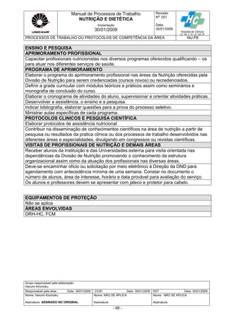Manual de Processos de Trabalho
NUTRIÇÃO E DIETÉTICA
Revisão
N
o
: 001
Data:
30/01/2009
Implantação
30/01/2009
PROCESSOS DE TRABALHO OU PROTOCOLOS DE COMPETÊNCIA DA ÁREA NU.P8
Grupo responsável pela elaboração:
Harumi Kinchoku
Responsável pela área Data: 30/01/2009 CCIH Data: 30/01/2009 SST Data: 30/01/2009
Nome: Harumi Kinchoku
Assinatura ASSINADO NO ORIGINAL
Nome: NÃO SE APLICA
Assinatura
Nome: NÃO SE APLICA
Assinatura
- 68 -
ENSINO E PESQUISA
APRIMORAMENTO PROFISSIONAL
Capacitar profissionais nutricionistas nos diversos programas oferecidos qualificando – os
para atuar nos diferentes serviços de saúde.
PROGRAMA DE APRIMORAMENTO
Elaborar o programa do aprimoramento profissional nas áreas da Nutrição oferecidas pela
Divisão de Nutrição para serem credenciadas (cursos novos) ou recredenciados.
Definir a grade curricular com módulos teóricos e práticos assim como seminários e
monografia de conclusão do curso.
Elaborar o cronograma de atividades do aluno, supervisionar e orientar atividades práticas.
Desenvolver a assistência, o ensino e a pesquisa.
Indicar bibliografia, elaborar questões para a prova do processo seletivo.
Ministrar aulas específicas de cada programa.
PROTOCOLOS CLINICOS E PESQUISA CIENTÍFICA
Elaborar protocolos de assistência nutricional
Contribuir na disseminação de conhecimentos científicos na área de nutrição a partir de
pesquisa ou resultados da pratica clínica ou dos processos de trabalho desenvolvidos nas
diferentes áreas e especialidades, divulgando em congressos ou revistas científicas.
VISITAS DE PROFISSIONAIS DE NUTRIÇÃO E DEMAIS ÁREAS
Receber alunos da instituição e das Universidades externa para visita orientada nas
dependências da Divisão de Nutrição promovendo o conhecimento da estrutura
organizacional assim como da atuação dos profissionais nas diversas áreas.
Deve-se encaminhar oficio ou solicitação por meio eletrônico à Direção da DND para
agendamento com antecedência mínima de uma semana. Constar no documento o
número de alunos, área de interesse, horário e data provável para avaliação do serviço.
Os alunos e professores devem se apresentar com jaleco e protetor para cabelo.
EQUIPAMENTOS DE PROTEÇÃO
Não se aplica
ÁREAS ENVOLVIDAS
DRH-HC, FCM
 