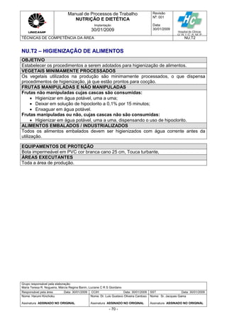 Manual de Processos de Trabalho
NUTRIÇÃO E DIETÉTICA
Revisão
N
o
: 001
Data:
30/01/2009
Implantação
30/01/2009
TÉCNICAS DE COMPETÊNCIA DA ÁREA NU.T2
Grupo responsável pela elaboração:
Maria Teresa R. Nogueira, Márcia Regina Banin, Luciane C R S Giordano
Responsável pela área Data: 30/01/2009 CCIH Data: 30/01/2009 SST Data: 30/01/2009
Nome: Harumi Kinchoku
Assinatura ASSINADO NO ORIGINAL
Nome: Dr. Luis Gustavo Oliveira Cardoso
Assinatura ASSINADO NO ORIGINAL
Nome: Sr. Jacques Gama
Assinatura ASSINADO NO ORIGINAL
- 70 -
NU.T2 – HIGIENIZAÇÃO DE ALIMENTOS
OBJETIVO
Estabelecer os procedimentos a serem adotados para higienização de alimentos.
VEGETAIS MINIMAMENTE PROCESSADOS
Os vegetais utilizados na produção são minimamente processados, o que dispensa
procedimentos de higienização, já que estão prontos para cocção.
FRUTAS MANIPULADAS E NÃO MANIPULADAS
Frutas não manipuladas cujas cascas são consumidas:
 Higienizar em água potável, uma a uma;
 Deixar em solução de hipoclorito a 0,1% por 15 minutos;
 Enxaguar em água potável.
Frutas manipuladas ou não, cujas cascas não são consumidas:
 Higienizar em água potável, uma a uma, dispensando o uso de hipoclorito.
ALIMENTOS EMBALADOS / INDUSTRIALIZADOS
Todos os alimentos embalados devem ser higienizados com água corrente antes da
utilização.
EQUIPAMENTOS DE PROTEÇÃO
Bota impermeável em PVC cor branca cano 25 cm, Touca turbante,
ÁREAS EXECUTANTES
Toda a área de produção.
 