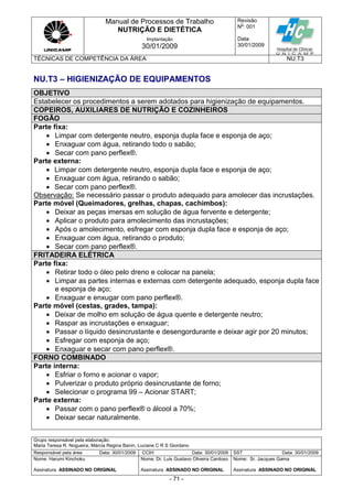 Manual de Processos de Trabalho
NUTRIÇÃO E DIETÉTICA
Revisão
N
o
: 001
Data:
30/01/2009
Implantação
30/01/2009
TÉCNICAS DE COMPETÊNCIA DA ÁREA NU.T3
Grupo responsável pela elaboração:
Maria Teresa R. Nogueira, Márcia Regina Banin, Luciane C R S Giordano
Responsável pela área Data: 30/01/2009 CCIH Data: 30/01/2009 SST Data: 30/01/2009
Nome: Harumi Kinchoku
Assinatura ASSINADO NO ORIGINAL
Nome: Dr. Luis Gustavo Oliveira Cardoso
Assinatura ASSINADO NO ORIGINAL
Nome: Sr. Jacques Gama
Assinatura ASSINADO NO ORIGINAL
- 71 -
NU.T3 – HIGIENIZAÇÃO DE EQUIPAMENTOS
OBJETIVO
Estabelecer os procedimentos a serem adotados para higienização de equipamentos.
COPEIROS, AUXILIARES DE NUTRIÇÃO E COZINHEIROS
FOGÃO
Parte fixa:
 Limpar com detergente neutro, esponja dupla face e esponja de aço;
 Enxaguar com água, retirando todo o sabão;
 Secar com pano perflex®.
Parte externa:
 Limpar com detergente neutro, esponja dupla face e esponja de aço;
 Enxaguar com água, retirando o sabão;
 Secar com pano perflex®.
Observação: Se necessário passar o produto adequado para amolecer das incrustações.
Parte móvel (Queimadores, grelhas, chapas, cachimbos):
 Deixar as peças imersas em solução de água fervente e detergente;
 Aplicar o produto para amolecimento das incrustações;
 Após o amolecimento, esfregar com esponja dupla face e esponja de aço;
 Enxaguar com água, retirando o produto;
 Secar com pano perflex®.
FRITADEIRA ELÉTRICA
Parte fixa:
 Retirar todo o óleo pelo dreno e colocar na panela;
 Limpar as partes internas e externas com detergente adequado, esponja dupla face
e esponja de aço;
 Enxaguar e enxugar com pano perflex®.
Parte móvel (cestas, grades, tampa):
 Deixar de molho em solução de água quente e detergente neutro;
 Raspar as incrustações e enxaguar;
 Passar o líquido desincrustante e desengordurante e deixar agir por 20 minutos;
 Esfregar com esponja de aço;
 Enxaguar e secar com pano perflex®.
FORNO COMBINADO
Parte interna:
 Esfriar o forno e acionar o vapor;
 Pulverizar o produto próprio desincrustante de forno;
 Selecionar o programa 99 – Acionar START;
Parte externa:
 Passar com o pano perflex® o álcool a 70%;
 Deixar secar naturalmente.
 