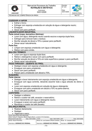 Manual de Processos de Trabalho
NUTRIÇÃO E DIETÉTICA
Revisão
N
o
: 001
Data:
30/01/2009
Implantação
30/01/2009
TÉCNICAS DE COMPETÊNCIA DA ÁREA NU.T3
Grupo responsável pela elaboração:
Maria Teresa R. Nogueira, Márcia Regina Banin, Luciane C R S Giordano
Responsável pela área Data: 30/01/2009 CCIH Data: 30/01/2009 SST Data: 30/01/2009
Nome: Harumi Kinchoku
Assinatura ASSINADO NO ORIGINAL
Nome: Dr. Luis Gustavo Oliveira Cardoso
Assinatura ASSINADO NO ORIGINAL
Nome: Sr. Jacques Gama
Assinatura ASSINADO NO ORIGINAL
- 73 -
COZEDOR A VAPOR
 Esfriar o forno;
 Esfregar com esponja umedecida em solução de água e detergente neutro;
 Enxaguar;
 Secar com pano perflex®.
LIQUIDIFICADOR INDUSTRIAL
Parte móvel (copo, borracha e lâminas):
 Lavar com água, detergente neutro usando escova e esponja dupla face;
 Esfregar para remover todo o resíduo;
 Borrifar solução de álcool a 70% e passar pano perflex®;
 Deixar secar naturalmente.
Parte fixa:
 Limpar com esponja umedecida com água e detergente;
 Retirar com pano úmido.
BALCÃO TÉRMICO
 Lavar com água e esponja dupla face;
 Retirar o detergente e secar com pano perflex®;
 Borrifar solução de álcool a 70% em toda superfície e passar o pano perflex®;
 Deixar secar naturalmente.
PASS-THROUGH – (QUENTE OU FRIO).
 Desligar e lavar com esponja umedecida em água e detergente;
 Enxaguar com pano umedecido;
 Secar com pano perflex®;
 Passar pano umedecido com álcool a 70%.
SUQUEIRA
Parte interna:
 Desligar e lavar inteiramente com esponja umedecida em água e detergente;
 Enxaguar com água corrente, deixando escorrer toda a água através do dreno e
secar;
 Lavar com esponja umedecida em solução de água e detergente;
 Enxaguar com pano umedecido em álcool a 70% na parte externa;
 Secar com pano perflex®.
CAFETEIRA
 Desligar a cafeteira;
 Retirar o coador de café, esvaziar o reservatório;
 Lavar inteiramente com água e detergente neutro;
 Enxaguar e secar com pano perflex®;
 Recolocar o coador de café (lavado).
BALANÇA DIGITAL
 Realizar diariamente;
 Desligar;
 Higienizar a seco;
 