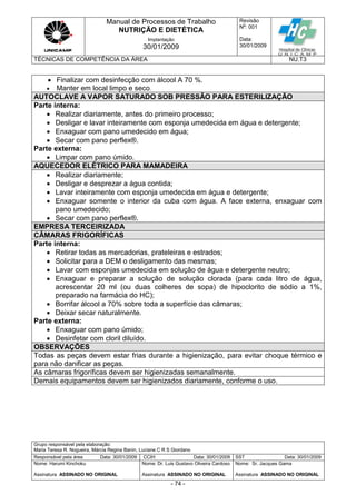 Manual de Processos de Trabalho
NUTRIÇÃO E DIETÉTICA
Revisão
N
o
: 001
Data:
30/01/2009
Implantação
30/01/2009
TÉCNICAS DE COMPETÊNCIA DA ÁREA NU.T3
Grupo responsável pela elaboração:
Maria Teresa R. Nogueira, Márcia Regina Banin, Luciane C R S Giordano
Responsável pela área Data: 30/01/2009 CCIH Data: 30/01/2009 SST Data: 30/01/2009
Nome: Harumi Kinchoku
Assinatura ASSINADO NO ORIGINAL
Nome: Dr. Luis Gustavo Oliveira Cardoso
Assinatura ASSINADO NO ORIGINAL
Nome: Sr. Jacques Gama
Assinatura ASSINADO NO ORIGINAL
- 74 -
 Finalizar com desinfecção com álcool A 70 %.
 Manter em local limpo e seco.
AUTOCLAVE A VAPOR SATURADO SOB PRESSÃO PARA ESTERILIZAÇÃO
Parte interna:
 Realizar diariamente, antes do primeiro processo;
 Desligar e lavar inteiramente com esponja umedecida em água e detergente;
 Enxaguar com pano umedecido em água;
 Secar com pano perflex®.
Parte externa:
 Limpar com pano úmido.
AQUECEDOR ELÉTRICO PARA MAMADEIRA
 Realizar diariamente;
 Desligar e desprezar a água contida;
 Lavar inteiramente com esponja umedecida em água e detergente;
 Enxaguar somente o interior da cuba com água. A face externa, enxaguar com
pano umedecido;
 Secar com pano perflex®.
EMPRESA TERCEIRIZADA
CÂMARAS FRIGORÍFICAS
Parte interna:
 Retirar todas as mercadorias, prateleiras e estrados;
 Solicitar para a DEM o desligamento das mesmas;
 Lavar com esponjas umedecida em solução de água e detergente neutro;
 Enxaguar e preparar a solução de solução clorada (para cada litro de água,
acrescentar 20 ml (ou duas colheres de sopa) de hipoclorito de sódio a 1%,
preparado na farmácia do HC);
 Borrifar álcool a 70% sobre toda a superfície das câmaras;
 Deixar secar naturalmente.
Parte externa:
 Enxaguar com pano úmido;
 Desinfetar com cloril diluído.
OBSERVAÇÕES
Todas as peças devem estar frias durante a higienização, para evitar choque térmico e
para não danificar as peças.
As câmaras frigoríficas devem ser higienizadas semanalmente.
Demais equipamentos devem ser higienizados diariamente, conforme o uso.
 