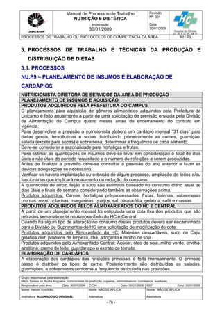 Manual de Processos de Trabalho
NUTRIÇÃO E DIETÉTICA
Revisão
N
o
: 001
Data:
30/01/2009
Implantação
30/01/2009
PROCESSOS DE TRABALHO OU PROTOCOLOS DE COMPETÊNCIA DA ÁREA NU.P9
Grupo responsável pela elaboração:
Maria Teresa da Rocha Nogueira, nutricionistas da produção, copeiros, administrativos, cozinheiros, auxiliares
Responsável pela área Data: 30/01/2009 CCIH Data: 30/01/2009 SST Data: 30/01/2009
Nome: Harumi Kinchoku
Assinatura ASSINADO NO ORIGINAL
Nome: NÃO SE APLICA
Assinatura
Nome: NÃO SE APLICA
Assinatura
- 76 -
3. PROCESSOS DE TRABALHO E TÉCNICAS DA PRODUÇÃO E
DISTRIBUIÇÃO DE DIETAS
3.1. PROCESSOS
NU.P9 – PLANEJAMENTO DE INSUMOS E ELABORAÇÃO DE
CARDÁPIOS
NUTRICIONISTA DIRETORA DE SERVIÇOS DA ÁREA DE PRODUÇÃO
PLANEJAMENTO DE INSUMOS E AQUISIÇÃO
PRODUTOS ADQUIRIDOS PELA PREFEITURA DO CAMPUS
O planejamento para aquisição de gêneros alimentícios adquiridos pela Prefeitura da
Unicamp é feito anualmente a partir de uma solicitação de previsão enviada pela Divisão
de Alimentação do Campus quatro meses antes do encerramento do contrato em
vigência.
Para desenvolver a previsão o nutricionista elabora um cardápio mensal “31 dias” para
dietas gerais, terapêuticas e sopas distribuindo primeiramente as carnes, guarnição,
salada (exceto para sopas) e sobremesa; determinar a frequência de cada alimento.
Deve-se considerar a sazonalidade para hortaliças e frutas.
Para estimar as quantidades de insumos deve-se levar em consideração o total de dias
úteis e não úteis do período requisitado e o número de refeições a serem produzidas.
Antes de finalizar a previsão deve-se consultar a previsão do ano anterior e fazer as
devidas adequações se necessário.
Verificar se haverá implantação ou extinção de algum processo, ampliação de leitos e/ou
funcionários que implicará no aumento ou redução de consumo.
A quantidade de arroz, feijão e suco são estimado baseado no consumo diário atual de
dias úteis e finais de semana considerando também as observações acima.
Produtos adquiridos: Carnes, hortaliças pré-processados, frutas, farinhas, sobremesas
prontas, ovos, bolachas, margarinas, queijos, sal, batata-frita, gelatina, café e massas.
PRODUTOS ADQUIRIDOS PELOS ALMOXARIFADOS DO HC E CENTRAL
A partir de um planejamento mensal foi estipulada uma cota fixa dos produtos que são
retirados semanalmente no Almoxarifado do HC e Central.
Quando há algum tipo de alteração no consumo destes produtos deverá ser encaminhada
para a Divisão de Suprimentos do HC uma solicitação de modificação de cota.
Produtos adquiridos pelo Almoxarifado do HC: Materiais descartáveis, suco de Caju,
gelatina diet, produtos de limpeza, chá, adoçante e molho de soja.
Produtos adquiridos pelo Almoxarifado Central: Açúcar, óleo de soja, milho verde, ervilha,
azeitona, creme de leite, guardanapo e extrato de tomate.
ELABORAÇÃO DE CARDÁPIOS
A elaboração dos cardápios das refeições principais é feita mensalmente. O primeiro
passo é distribuir os tipos de carne. Posteriormente são distribuídas as saladas,
guarnições, e sobremesas conforme a frequência estipulada nas previsões.
 