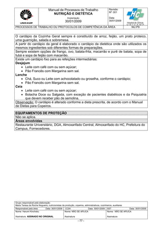 Manual de Processos de Trabalho
NUTRIÇÃO E DIETÉTICA
Revisão
N
o
: 001
Data:
30/01/2009
Implantação
30/01/2009
PROCESSOS DE TRABALHO OU PROTOCOLOS DE COMPETÊNCIA DA ÁREA NU.P9
Grupo responsável pela elaboração:
Maria Teresa da Rocha Nogueira, nutricionistas da produção, copeiros, administrativos, cozinheiros, auxiliares
Responsável pela área Data: 30/01/2009 CCIH Data: 30/01/2009 SST Data: 30/01/2009
Nome: Harumi Kinchoku
Assinatura ASSINADO NO ORIGINAL
Nome: NÃO SE APLICA
Assinatura
Nome: NÃO SE APLICA
Assinatura
- 77 -
O cardápio da Cozinha Geral sempre é constituído de arroz, feijão, um prato proteico,
uma guarnição, salada e sobremesa.
A partir do cardápio da geral é elaborado o cardápio da dietética onde são utilizados os
mesmos ingredientes sob diferentes formas de preparações.
Sempre existem opções de frango, ovo, batata-frita, macarrão e purê de batata, sopa de
fubá e sopa de feijão com macarrão.
Existe um cardápio fixo para as refeições intermediárias:
Desjejum
 Leite com café com ou sem açúcar;
 Pão Francês com Margarina sem sal.
Lanche
 Chá, Suco ou Leite com achocolatado ou groselha, conforme o cardápio;
 Pão Francês com Margarina sem sal.
Ceia
 Leite com café com ou sem açúcar;
 Bolacha Doce ou Salgada, com exceção de pacientes diabéticos e da Psiquiatria
que devem receber pão de semolina.
Observação: O cardápio é alterado conforme a dieta prescrita, de acordo com o Manual
de Dietas para Copeiros.
EQUIPAMENTOS DE PROTEÇÃO
Não se aplica.
Áreas envolvidas
Restaurante Universitário, DGA, Almoxarifado Central, Almoxarifado do HC, Prefeitura do
Campus, Fornecedores.
 
