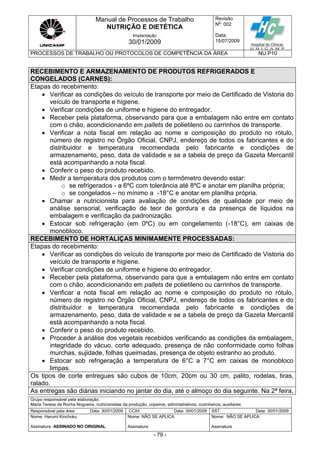 Manual de Processos de Trabalho
NUTRIÇÃO E DIETÉTICA
Revisão
N
o
: 002
Data:
15/07/2009
Implantação
30/01/2009
PROCESSOS DE TRABALHO OU PROTOCOLOS DE COMPETÊNCIA DA ÁREA NU.P10
Grupo responsável pela elaboração:
Maria Teresa da Rocha Nogueira, nutricionistas da produção, copeiros, administrativos, cozinheiros, auxiliares
Responsável pela área Data: 30/01/2009 CCIH Data: 30/01/2009 SST Data: 30/01/2009
Nome: Harumi Kinchoku
Assinatura ASSINADO NO ORIGINAL
Nome: NÃO SE APLICA
Assinatura
Nome: NÃO SE APLICA
Assinatura
- 79 -
RECEBIMENTO E ARMAZENAMENTO DE PRODUTOS REFRIGERADOS E
CONGELADOS (CARNES):
Etapas do recebimento:
 Verificar as condições do veículo de transporte por meio de Certificado de Vistoria do
veículo de transporte e higiene.
 Verificar condições de uniforme e higiene do entregador.
 Receber pela plataforma, observando para que a embalagem não entre em contato
com o chão, acondicionando em pallets de polietileno ou carrinhos de transporte.
 Verificar a nota fiscal em relação ao nome e composição do produto no rótulo,
número de registro no Órgão Oficial, CNPJ, endereço de todos os fabricantes e do
distribuidor e temperatura recomendada pelo fabricante e condições de
armazenamento, peso, data de validade e se a tabela de preço da Gazeta Mercantil
está acompanhando a nota fiscal.
 Conferir o peso do produto recebido.
 Medir a temperatura dos produtos com o termômetro devendo estar:
o se refrigerados - a 6ºC com tolerância até 8ºC e anotar em planilha própria;
o se congelados – no mínimo a -18°C e anotar em planilha própria.
 Chamar a nutricionista para avaliação de condições de qualidade por meio de
análise sensorial, verificação de teor de gordura e da presença de líquidos na
embalagem e verificação da padronização.
 Estocar sob refrigeração (em 0ºC) ou em congelamento (-18°C), em caixas de
monobloco.
RECEBIMENTO DE HORTALIÇAS MINIMAMENTE PROCESSADAS:
Etapas do recebimento:
 Verificar as condições do veículo de transporte por meio de Certificado de Vistoria do
veículo de transporte e higiene.
 Verificar condições de uniforme e higiene do entregador.
 Receber pela plataforma, observando para que a embalagem não entre em contato
com o chão, acondicionando em pallets de polietileno ou carrinhos de transporte.
 Verificar a nota fiscal em relação ao nome e composição do produto no rótulo,
número de registro no Órgão Oficial, CNPJ, endereço de todos os fabricantes e do
distribuidor e temperatura recomendada pelo fabricante e condições de
armazenamento, peso, data de validade e se a tabela de preço da Gazeta Mercantil
está acompanhando a nota fiscal.
 Conferir o peso do produto recebido.
 Proceder à análise dos vegetais recebidos verificando as condições da embalagem,
integridade do vácuo, corte adequado, presença de não conformidade como folhas
murchas, sujidade, folhas queimadas, presença de objeto estranho ao produto.
 Estocar sob refrigeração a temperatura de 6°C a 7°C em caixas de monobloco
limpas.
Os tipos de corte entregues são cubos de 10cm, 20cm ou 30 cm, palito, rodelas, tiras,
ralado.
As entregas são diárias iniciando no jantar do dia, até o almoço do dia seguinte. Na 2ª feira,
 