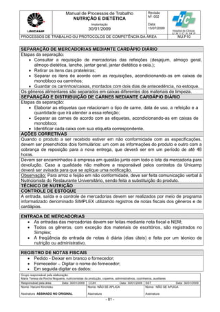 Manual de Processos de Trabalho
NUTRIÇÃO E DIETÉTICA
Revisão
N
o
: 002
Data:
15/07/2009
Implantação
30/01/2009
PROCESSOS DE TRABALHO OU PROTOCOLOS DE COMPETÊNCIA DA ÁREA NU.P10
Grupo responsável pela elaboração:
Maria Teresa da Rocha Nogueira, nutricionistas da produção, copeiros, administrativos, cozinheiros, auxiliares
Responsável pela área Data: 30/01/2009 CCIH Data: 30/01/2009 SST Data: 30/01/2009
Nome: Harumi Kinchoku
Assinatura ASSINADO NO ORIGINAL
Nome: NÃO SE APLICA
Assinatura
Nome: NÃO SE APLICA
Assinatura
- 81 -
SEPARAÇÃO DE MERCADORIAS MEDIANTE CARDÁPIO DIÁRIO
Etapas da separação:
 Consultar a requisição de mercadorias das refeições (desjejum, almoço geral,
almoço dietética, lanche, jantar geral, jantar dietética e ceia.);
 Retirar os itens das prateleiras;
 Separar os itens de acordo com as requisições, acondicionando-os em caixas de
monobloco ou carrinhos;
 Guardar os carrinhos/caixas, montados com dois dias de antecedência, no estoque.
Os gêneros alimentares são separados em caixas diferentes dos materiais de limpeza.
SEPARAÇÃO E DISTRIBUIÇÃO DE CARNES MEDIANTE CARDÁPIO DIÁRIO
Etapas da separação:
 Elaborar as etiquetas que relacionam o tipo de carne, data de uso, a refeição e a
quantidade que irá atender a essa refeição;
 Separar as carnes de acordo com as etiquetas, acondicionando-as em caixas de
monobloco;
 Identificar cada caixa com sua etiqueta correspondente.
AÇÕES CORRETIVAS
Quando o produto a ser recebido estiver em não conformidade com as especificações,
devem ser preenchidos dois formulários: um com as informações do produto e outro com a
cobrança de reposição para a nova entrega, que deverá ser em um período de até 48
horas.
Devem ser encaminhados à empresa em questão junto com todo o lote da mercadoria para
devolução. Caso a qualidade não melhore a responsável pelos contratos da Unicamp
deverá ser avisada para que se aplique uma notificação.
Observação: Para arroz e feijão em não conformidade, deve ser feita comunicação verbal à
Nutricionista do Restaurante Universitário, sendo feita a substituição do produto.
TÉCNICO DE NUTRIÇÃO
CONTROLE DE ESTOQUE
A entrada, saída e o controle de mercadorias devem ser realizados por meio de programa
informatizado denominado SIMPLEX utilizando registros de notas fiscais dos gêneros e de
cardápios.
ENTRADA DE MERCADORIAS
 As entradas das mercadorias devem ser feitas mediante nota fiscal e NEM;
 Todos os gêneros, com exceção dos materiais de escritórios, são registrados no
Simplex;
 A freqüência de entrada de notas é diária (dias úteis) e feita por um técnico de
nutrição ou administrativo.
REGISTRO DE NOTAS FISCAIS
 Pedido - Deixar em branco o fornecedor;
 Fornecedor – Digitar o nome do fornecedor;
 Em seguida digitar os dados:
 