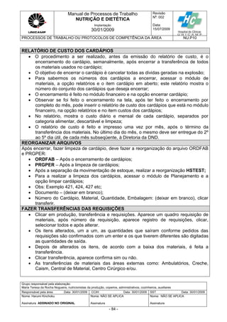 Manual de Processos de Trabalho
NUTRIÇÃO E DIETÉTICA
Revisão
N
o
: 002
Data:
15/07/2009
Implantação
30/01/2009
PROCESSOS DE TRABALHO OU PROTOCOLOS DE COMPETÊNCIA DA ÁREA NU.P10
Grupo responsável pela elaboração:
Maria Teresa da Rocha Nogueira, nutricionistas da produção, copeiros, administrativos, cozinheiros, auxiliares
Responsável pela área Data: 30/01/2009 CCIH Data: 30/01/2009 SST Data: 30/01/2009
Nome: Harumi Kinchoku
Assinatura ASSINADO NO ORIGINAL
Nome: NÃO SE APLICA
Assinatura
Nome: NÃO SE APLICA
Assinatura
- 84 -
RELATÓRIO DE CUSTO DOS CARDÁPIOS
 O procedimento a ser realizado, antes da emissão do relatório de custo, é o
encerramento do cardápio, semanalmente, após encerrar a transferência de todos
os materiais usados no cardápio;
 O objetivo de encerrar o cardápio é cancelar todas as dividas geradas na explosão;
 Para sabermos os números dos cardápios a encerrar, acessar o módulo de
materiais, a opção relatórios e o item cardápio em aberto; este relatório mostra o
número do conjunto dos cardápios que deseja encerrar;
 O encerramento é feito no módulo financeiro e na opção encerrar cardápio;
 Observar se foi feito o encerramento na tela, após ter feito o encerramento por
completo do mês, pode inserir o relatório de custo dos cardápios que está no módulo
financeiro, na opção relatórios e no item custos dos cardápios;
 No relatório, mostra o custo diário e mensal de cada cardápio, separados por
categoria alimentar, descartável e limpeza;
 O relatório de custo é feito e impresso uma vez por mês, após o término da
transferência dos materiais. No último dia do mês, o mesmo deve ser entregue do 2º
ao 5º dia útil, de cada mês subseqüente, à Diretoria da DND.
REORGANIZAR ARQUIVOS
Após encerrar, fazer limpeza de cardápio, deve fazer a reorganização do arquivo ORDFAB
e PRGPER:
 ORDFAB – Após o encerramento de cardápios;
 PRGPER – Após a limpeza de cardápios;
 Após a separação da movimentação de estoque, realizar a reorganização HSTEST;
 Para a realizar a limpeza dos cardápios, acessar o módulo de Planejamento e a
opção limpar cardápios;
 Obs: Exemplo 421, 424, 427 etc;
 Documento – (deixar em branco);
 Número do Cardápio, Material, Quantidade, Embalagem: (deixar em branco), clicar
transferir.
FAZER TRANSFERÊNCIAS DAS REQUISIÇÕES
 Clicar em produção, transferência e requisições. Aparece um quadro requisição de
materiais, após número da requisição, aparece registro de requisições, clicar,
selecionar todos e após alterar.
 Os itens alterados, um a um, as quantidades que saíram conforme pedidos das
requisições são confirmados com um enter e os que tiverem diferentes são digitadas
as quantidades de saída.
 Depois de alterados os itens, de acordo com a baixa dos materiais, é feita a
transferência.
 Clicar transferência, aparece confirma sim ou não.
 As transferências de materiais das áreas externas como: Ambulatórios, Creche,
Caism, Central de Material, Centro Cirúrgico e/ou.
 