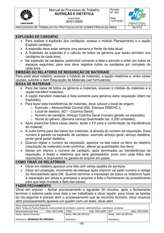 Manual de Processos de Trabalho
NUTRIÇÃO E DIETÉTICA
Revisão
N
o
: 002
Data:
15/07/2009
Implantação
30/01/2009
PROCESSOS DE TRABALHO OU PROTOCOLOS DE COMPETÊNCIA DA ÁREA NU.P10
Grupo responsável pela elaboração:
Maria Teresa da Rocha Nogueira, nutricionistas da produção, copeiros, administrativos, cozinheiros, auxiliares
Responsável pela área Data: 30/01/2009 CCIH Data: 30/01/2009 SST Data: 30/01/2009
Nome: Harumi Kinchoku
Assinatura ASSINADO NO ORIGINAL
Nome: NÃO SE APLICA
Assinatura
Nome: NÃO SE APLICA
Assinatura
- 85 -
EXPLOSÃO DE CARDÁPIO
 Para realizar a explosão dos cardápios, acesse o módulo Planejamento e a opção
Explodir cardápio;
 A explosão deve estar sempre uma semana a frente da data atual;
 A finalidade da explosão é o cálculo de todos os gêneros que serão servidos nos
cardápios de cada área;
 Na explosão de cardápios, preencher somente a data e período e enter em todos os
espaços seguintes; para isso deve registrar todos os cardápios por completo de
cada área.
EMISSÃO DO RELATÓRIO DE REQUISIÇÃO DE MATERIAIS
Para pedir esse relatório, acessar o módulo de materiais, a opção relatórios e, entre várias
opções, solicitar o item Requisição de Materiais (ver formulários).
BAIXA DE MATERIAIS
 Para dar baixa de todos os gêneros e materiais, acessar o módulo de materiais e a
opção transferir materiais;
 A opção transferir materiais é feita somente para gêneros extra requisição (Além da
Explosão);
 Para fazer esta transferência de materiais, deve colocar o local de origem:
o Exemplo – Almoxarifado Central (050 Estoque DND/HC );
o Local de destino: (421 - Cozinha Geral);
o Numero de cardápio: Almoço Cozinha Geral (número gerado na explosão);
o Nome do gênero: (Banana nanica) Quantidade (ex. 2.200 unidades).
 Após preencher todos esses dados, teclar o F2 para a confirmação da transferência
do material;
 A outra forma para dar baixa nos materiais, é através do número de requisição. Esse
número é gerado na explosão de cardápio, exemplo almoço geral, almoço dietética,
jantar geral jantar dietética;
 Quando digitar o numero da requisição, aparece na tela todos os itens do relatório
(requisição de materiais) onde confirmar, alterar as quantidades dos itens;
 Deixar em branco o número de cardápio, após terminadas as transferências de
requisição, é tirado o relatórios que será grampeados, junto com cada folha das
requisições, e arquivados na gaveta do arquivo em pasta.
COMO TIRAR OS RELATÓRIOS
 Clicar em relatório aparece uma tela com varias opções de serviços;
 Clicar em produção, movimento de estoque após imprimir vai pedir numero e código
do Almoxarifado após OK. Quando terminar a impressão de todos os relatórios fazer
a separação por áreas e grampear e arquivar é feito o fechamento do procedimento
para que seja mudada a data das baixas.
FAZER FECHAMENTO
Clicar em arquivo – fechar processamento e aguardar 20 minutos, após o fechamento
terminar o sistema pede nova data a ser trabalhada e clicar repetir, para iniciar as tarefas
do dia seguinte é preciso abrir o processamento que se encontra fechado, clicar arquivos
abrir processamento aparece um quadro com um texto, clicar abrir.
 